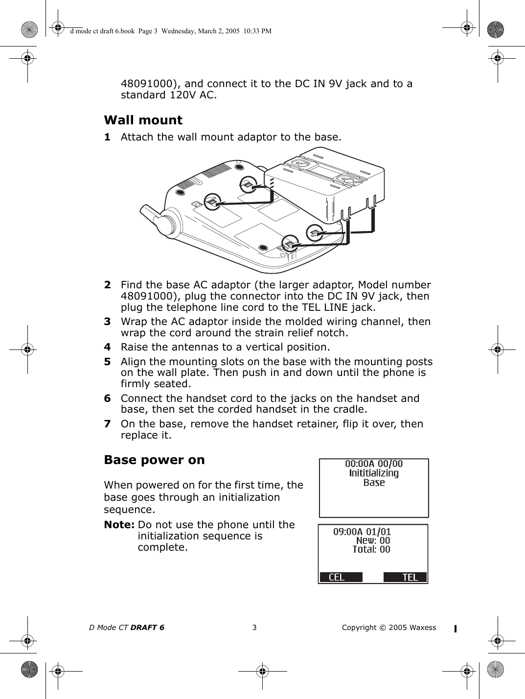 D Mode CT DRAFT 6 3 Copyright © 2005 Waxess48091000), and connect it to the DC IN 9V jack and to a standard 120V AC. Wall mount1Attach the wall mount adaptor to the base.2Find the base AC adaptor (the larger adaptor, Model number 48091000), plug the connector into the DC IN 9V jack, then plug the telephone line cord to the TEL LINE jack.3Wrap the AC adaptor inside the molded wiring channel, then wrap the cord around the strain relief notch.4Raise the antennas to a vertical position.5Align the mounting slots on the base with the mounting posts on the wall plate. Then push in and down until the phone is firmly seated.6Connect the handset cord to the jacks on the handset and base, then set the corded handset in the cradle.7On the base, remove the handset retainer, flip it over, then replace it.Base power onWhen powered on for the first time, the base goes through an initialization sequence.Note: Do not use the phone until the initialization sequence is complete.d mode ct draft 6.book  Page 3  Wednesday, March 2, 2005  10:33 PM