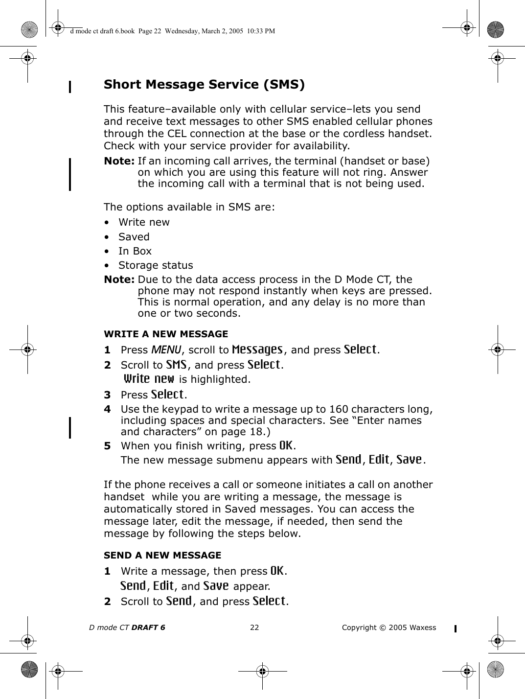 D mode CT DRAFT 6 22 Copyright © 2005 WaxessShort Message Service (SMS)This feature–available only with cellular service–lets you send and receive text messages to other SMS enabled cellular phones through the CEL connection at the base or the cordless handset. Check with your service provider for availability.Note: If an incoming call arrives, the terminal (handset or base)  on which you are using this feature will not ring. Answer the incoming call with a terminal that is not being used.  The options available in SMS are:•Write new•Saved•In Box• Storage statusNote: Due to the data access process in the D Mode CT, the phone may not respond instantly when keys are pressed. This is normal operation, and any delay is no more than one or two seconds.WRITE A NEW MESSAGE1Press MENU, scroll to Messages, and press Select.2Scroll to SMS, and press Select. Write new is highlighted.3Press Select.4Use the keypad to write a message up to 160 characters long, including spaces and special characters. See “Enter names and characters” on page 18.)5When you finish writing, press OK. The new message submenu appears with Send, Edit, Save.If the phone receives a call or someone initiates a call on another handset  while you are writing a message, the message is automatically stored in Saved messages. You can access the message later, edit the message, if needed, then send the message by following the steps below.SEND A NEW MESSAGE1Write a message, then press OK.Send, Edit, and Save appear.2Scroll to Send, and press Select.d mode ct draft 6.book  Page 22  Wednesday, March 2, 2005  10:33 PM