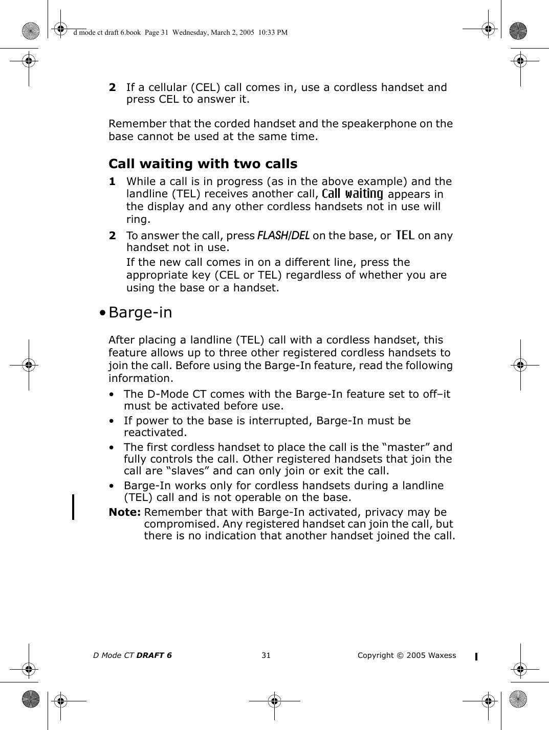 D Mode CT DRAFT 6 31 Copyright © 2005 Waxess2If a cellular (CEL) call comes in, use a cordless handset and press CEL to answer it.Remember that the corded handset and the speakerphone on the base cannot be used at the same time.Call waiting with two calls1While a call is in progress (as in the above example) and the landline (TEL) receives another call, Call waiting appears in the display and any other cordless handsets not in use will ring.2To answer the call, press FLASH/DEL on the base, or  TEL on any handset not in use.If the new call comes in on a different line, press the appropriate key (CEL or TEL) regardless of whether you are using the base or a handset. •Barge-inAfter placing a landline (TEL) call with a cordless handset, this feature allows up to three other registered cordless handsets to join the call. Before using the Barge-In feature, read the following information.• The D-Mode CT comes with the Barge-In feature set to off–it must be activated before use.• If power to the base is interrupted, Barge-In must be reactivated.• The first cordless handset to place the call is the “master” and fully controls the call. Other registered handsets that join the call are “slaves” and can only join or exit the call.• Barge-In works only for cordless handsets during a landline (TEL) call and is not operable on the base. Note: Remember that with Barge-In activated, privacy may be compromised. Any registered handset can join the call, but there is no indication that another handset joined the call.d mode ct draft 6.book  Page 31  Wednesday, March 2, 2005  10:33 PM