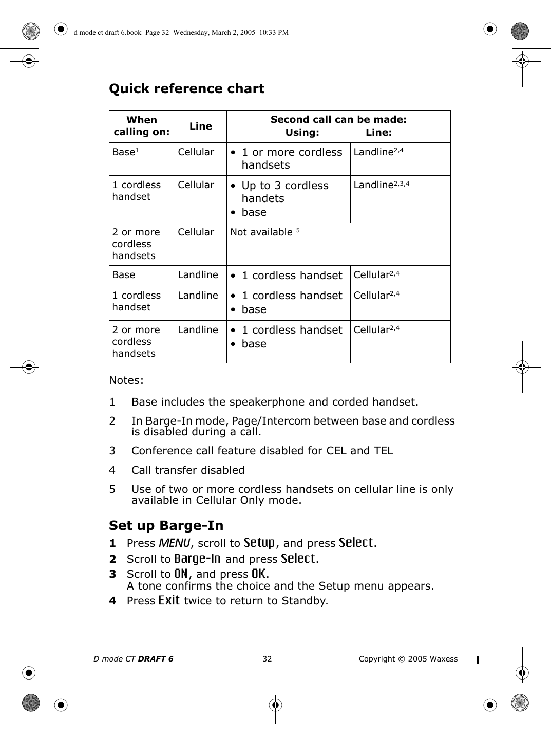 D mode CT DRAFT 6 32 Copyright © 2005 WaxessQuick reference chartNotes:1 Base includes the speakerphone and corded handset.2 In Barge-In mode, Page/Intercom between base and cordless is disabled during a call.3 Conference call feature disabled for CEL and TEL4 Call transfer disabled5 Use of two or more cordless handsets on cellular line is only available in Cellular Only mode.Set up Barge-In1Press MENU, scroll to Setup, and press Select.2Scroll to Barge-In and press Select.3Scroll to ON, and press OK.A tone confirms the choice and the Setup menu appears. 4Press Exit twice to return to Standby.When calling on: Line Second call can be made: Using:              Line:Base1Cellular • 1 or more cordless handsetsLandline2,41 cordless handsetCellular • Up to 3 cordless handets•baseLandline2,3,42 or more cordless handsetsCellular Not available 5Base Landline • 1 cordless handset Cellular2,41 cordless handsetLandline • 1 cordless handset•baseCellular2,42 or more cordless handsetsLandline • 1 cordless handset•baseCellular2,4d mode ct draft 6.book  Page 32  Wednesday, March 2, 2005  10:33 PM