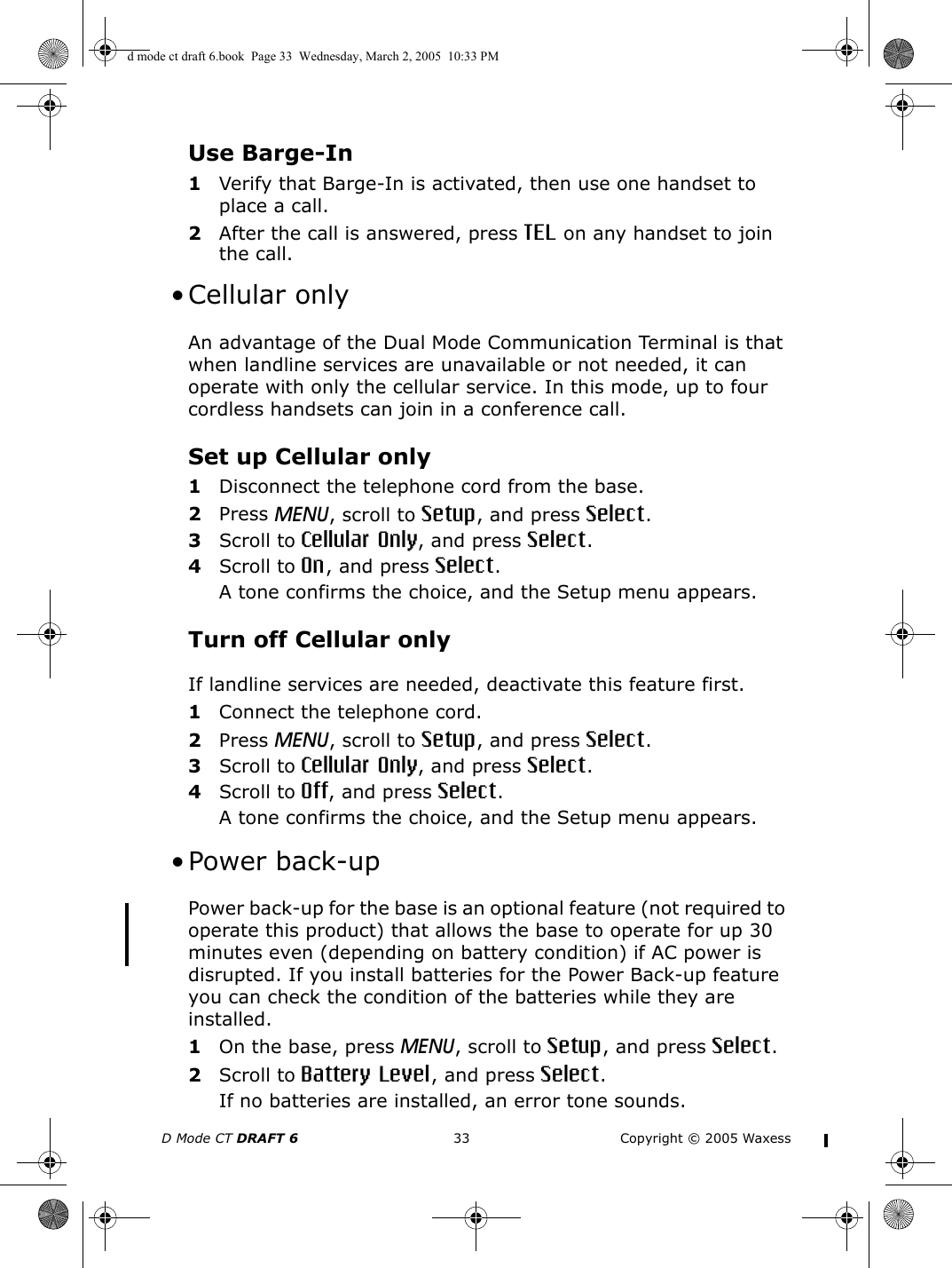 D Mode CT DRAFT 6 33 Copyright © 2005 WaxessUse Barge-In1Verify that Barge-In is activated, then use one handset to place a call.2After the call is answered, press TEL on any handset to join the call. • Cellular onlyAn advantage of the Dual Mode Communication Terminal is that when landline services are unavailable or not needed, it can operate with only the cellular service. In this mode, up to four cordless handsets can join in a conference call. Set up Cellular only1Disconnect the telephone cord from the base.2Press MENU, scroll to Setup, and press Select.3Scroll to Cellular Only, and press Select.4Scroll to On, and press Select.A tone confirms the choice, and the Setup menu appears.Turn off Cellular onlyIf landline services are needed, deactivate this feature first.1Connect the telephone cord.2Press MENU, scroll to Setup, and press Select.3Scroll to Cellular Only, and press Select.4Scroll to Off, and press Select.A tone confirms the choice, and the Setup menu appears. •Power back-upPower back-up for the base is an optional feature (not required to operate this product) that allows the base to operate for up 30 minutes even (depending on battery condition) if AC power is disrupted. If you install batteries for the Power Back-up feature you can check the condition of the batteries while they are installed.1On the base, press MENU, scroll to Setup, and press Select.2Scroll to Battery Level, and press Select.If no batteries are installed, an error tone sounds.d mode ct draft 6.book  Page 33  Wednesday, March 2, 2005  10:33 PM