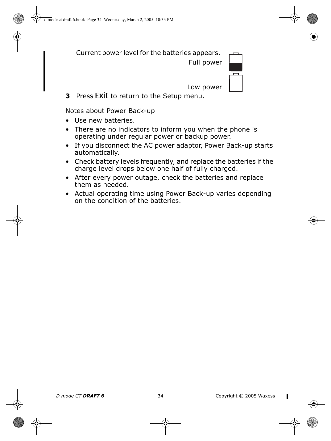 D mode CT DRAFT 6 34 Copyright © 2005 WaxessCurrent power level for the batteries appears. Full powerLow power3Press Exit to return to the Setup menu.Notes about Power Back-up• Use new batteries.• There are no indicators to inform you when the phone is operating under regular power or backup power. • If you disconnect the AC power adaptor, Power Back-up starts automatically. • Check battery levels frequently, and replace the batteries if the charge level drops below one half of fully charged.• After every power outage, check the batteries and replace them as needed.• Actual operating time using Power Back-up varies depending on the condition of the batteries.d mode ct draft 6.book  Page 34  Wednesday, March 2, 2005  10:33 PM