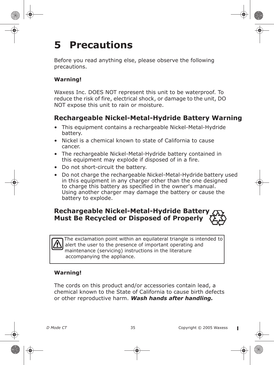 D Mode CT  35 Copyright © 2005 Waxess5PrecautionsBefore you read anything else, please observe the following precautions.Warning!Waxess Inc. DOES NOT represent this unit to be waterproof. To reduce the risk of fire, electrical shock, or damage to the unit, DO NOT expose this unit to rain or moisture.• This equipment contains a rechargeable Nickel-Metal-Hydride battery.• Nickel is a chemical known to state of California to cause cancer.• The rechargeable Nickel-Metal-Hydride battery contained in this equipment may explode if disposed of in a fire.• Do not short-circuit the battery.• Do not charge the rechargeable Nickel-Metal-Hydride battery used in this equipment in any charger other than the one designed to charge this battery as specified in the owner&apos;s manual. Using another charger may damage the battery or cause the battery to explode.Must Be Recycled or Disposed of Properly Warning!The cords on this product and/or accessories contain lead, a chemical known to the State of California to cause birth defects or other reproductive harm. Wash hands after handling.  The exclamation point within an equilateral triangle is intended to  alert the user to the presence of important operating and   maintenance (servicing) instructions in the literature accompanying the appliance. Rechargeable Nickel-Metal-Hydride Battery WarningRechargeable Nickel-Metal-Hydride Battery