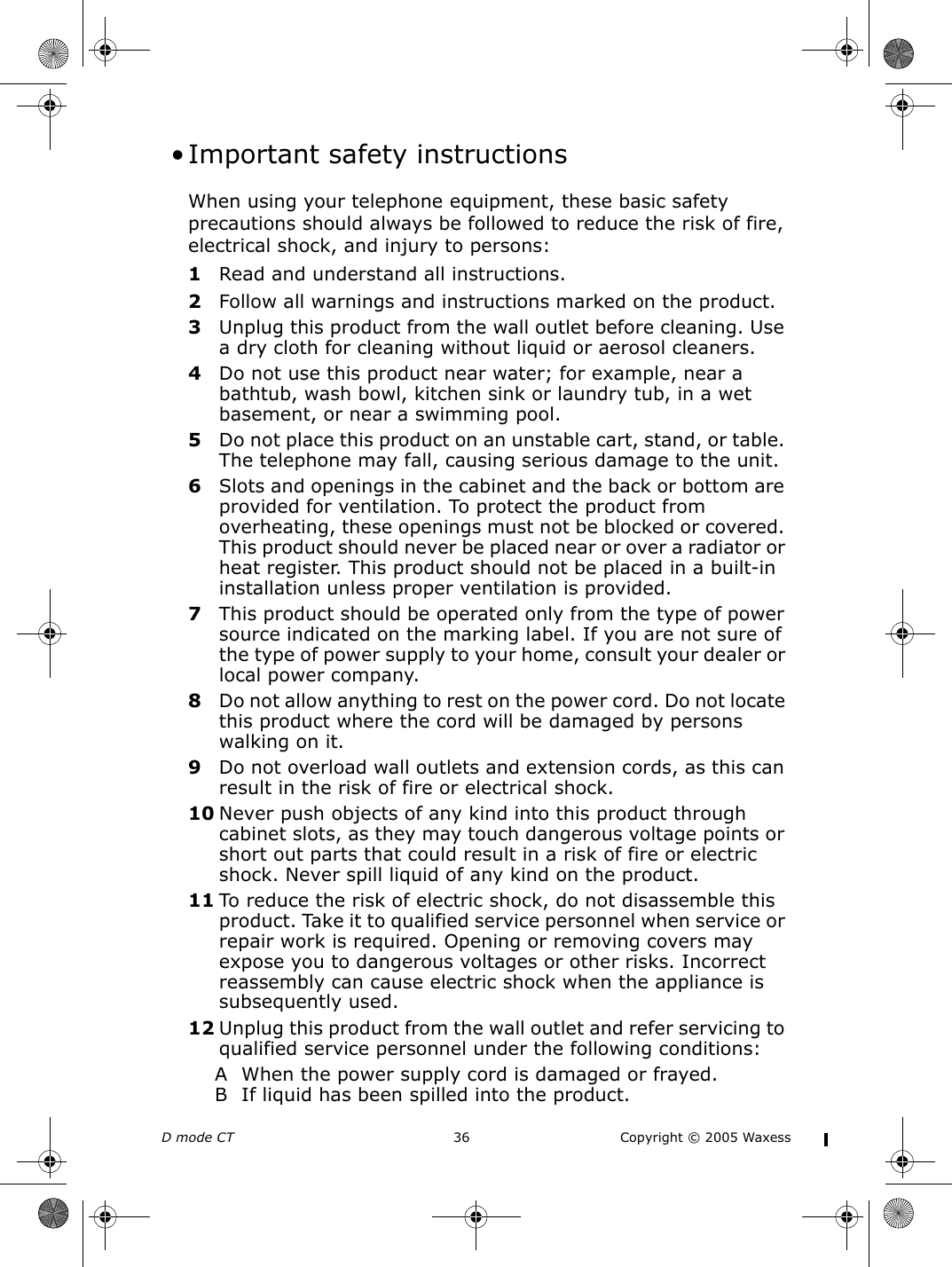 D mode CT  36 Copyright © 2005 Waxess • Important safety instructionsWhen using your telephone equipment, these basic safety precautions should always be followed to reduce the risk of fire, electrical shock, and injury to persons:1Read and understand all instructions.2Follow all warnings and instructions marked on the product.3Unplug this product from the wall outlet before cleaning. Use a dry cloth for cleaning without liquid or aerosol cleaners.4Do not use this product near water; for example, near a bathtub, wash bowl, kitchen sink or laundry tub, in a wet basement, or near a swimming pool.5Do not place this product on an unstable cart, stand, or table. The telephone may fall, causing serious damage to the unit.6Slots and openings in the cabinet and the back or bottom are provided for ventilation. To protect the product from overheating, these openings must not be blocked or covered. This product should never be placed near or over a radiator or heat register. This product should not be placed in a built-in installation unless proper ventilation is provided.7This product should be operated only from the type of power source indicated on the marking label. If you are not sure of the type of power supply to your home, consult your dealer or local power company.8Do not allow anything to rest on the power cord. Do not locate this product where the cord will be damaged by persons walking on it.9Do not overload wall outlets and extension cords, as this can result in the risk of fire or electrical shock.10 Never push objects of any kind into this product through cabinet slots, as they may touch dangerous voltage points or short out parts that could result in a risk of fire or electric shock. Never spill liquid of any kind on the product. 11 To reduce the risk of electric shock, do not disassemble this product. Take it to qualified service personnel when service or repair work is required. Opening or removing covers may expose you to dangerous voltages or other risks. Incorrect reassembly can cause electric shock when the appliance is subsequently used.12 Unplug this product from the wall outlet and refer servicing to qualified service personnel under the following conditions:A When the power supply cord is damaged or frayed.B If liquid has been spilled into the product.