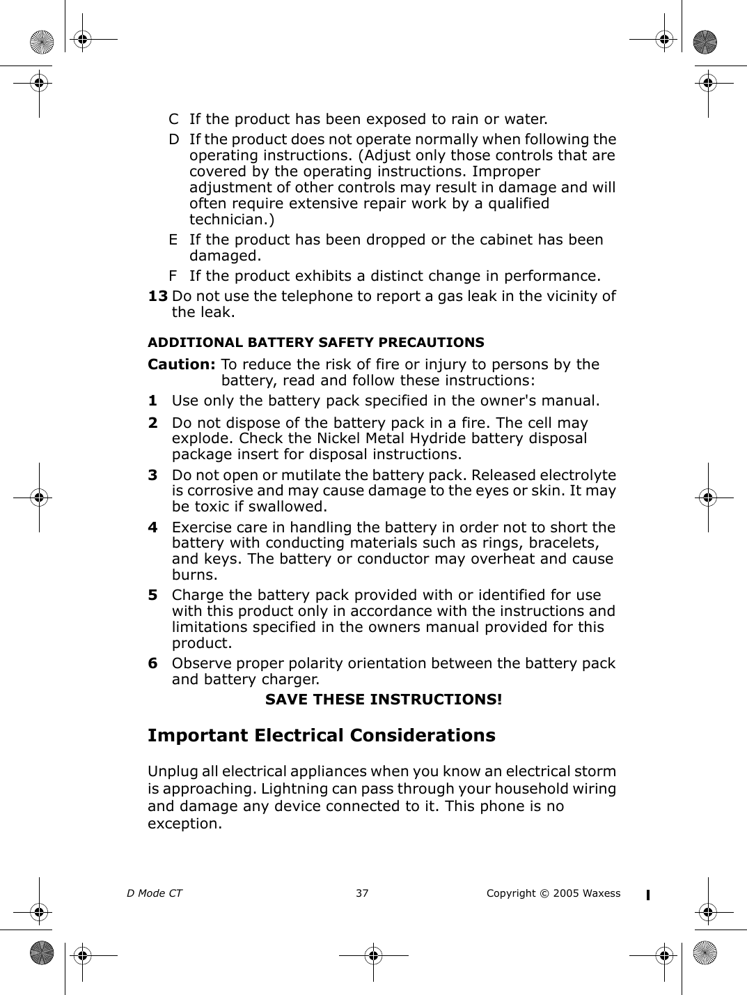 D Mode CT  37 Copyright © 2005 WaxessC If the product has been exposed to rain or water.D If the product does not operate normally when following the operating instructions. (Adjust only those controls that are covered by the operating instructions. Improper adjustment of other controls may result in damage and will often require extensive repair work by a qualified technician.)E If the product has been dropped or the cabinet has been damaged.F If the product exhibits a distinct change in performance.13 Do not use the telephone to report a gas leak in the vicinity of the leak.ADDITIONAL BATTERY SAFETY PRECAUTIONSCaution: To reduce the risk of fire or injury to persons by the battery, read and follow these instructions:1Use only the battery pack specified in the owner&apos;s manual.2Do not dispose of the battery pack in a fire. The cell may explode. Check the Nickel Metal Hydride battery disposal package insert for disposal instructions.3Do not open or mutilate the battery pack. Released electrolyte is corrosive and may cause damage to the eyes or skin. It may be toxic if swallowed.4Exercise care in handling the battery in order not to short the battery with conducting materials such as rings, bracelets, and keys. The battery or conductor may overheat and cause burns.5Charge the battery pack provided with or identified for use with this product only in accordance with the instructions and limitations specified in the owners manual provided for this product.6Observe proper polarity orientation between the battery pack and battery charger.SAVE THESE INSTRUCTIONS!Important Electrical ConsiderationsUnplug all electrical appliances when you know an electrical storm is approaching. Lightning can pass through your household wiring and damage any device connected to it. This phone is no exception.