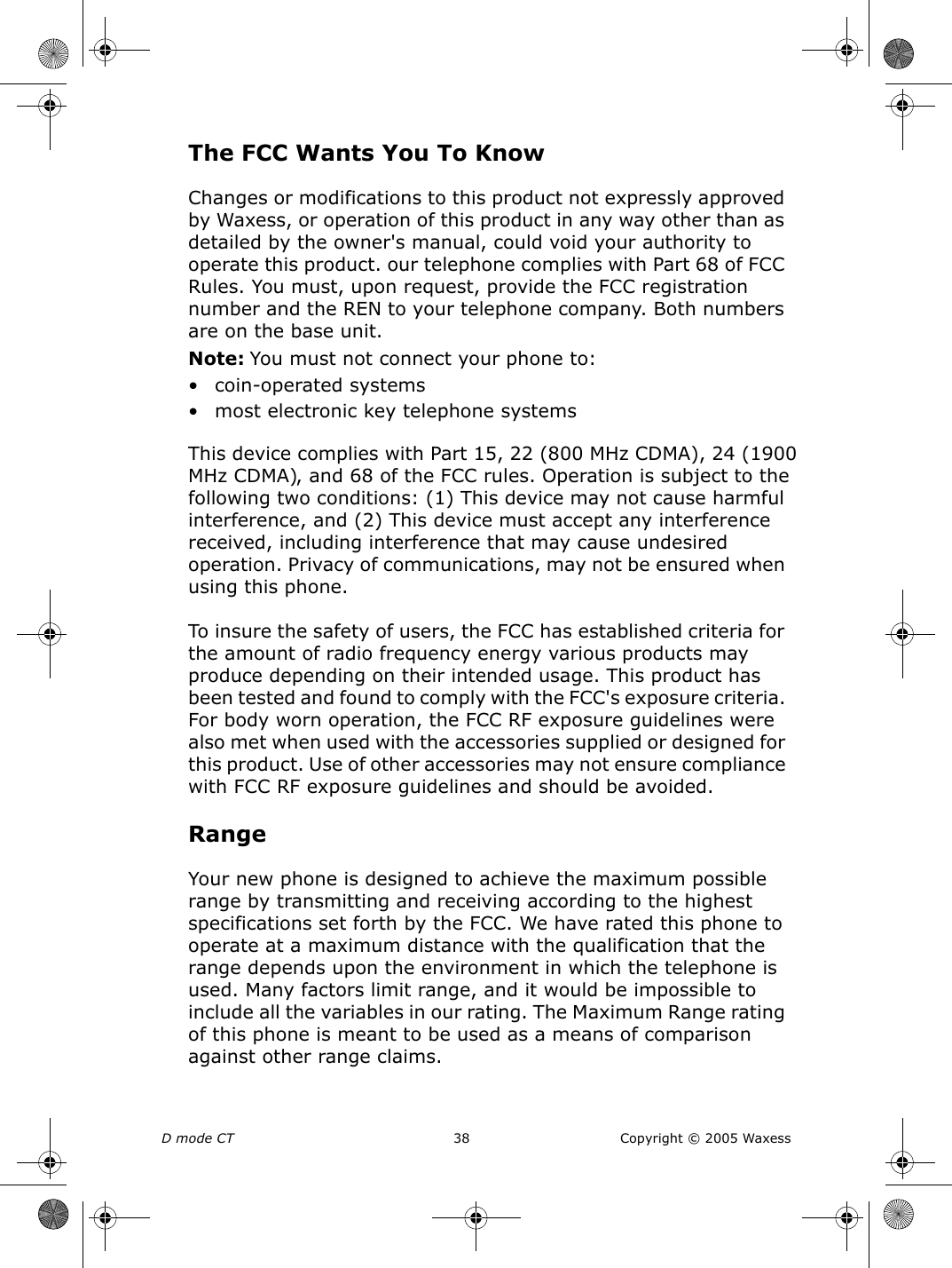 D mode CT  38 Copyright © 2005 WaxessThe FCC Wants You To KnowChanges or modifications to this product not expressly approved by Waxess, or operation of this product in any way other than as detailed by the owner&apos;s manual, could void your authority to operate this product. our telephone complies with Part 68 of FCC Rules. You must, upon request, provide the FCC registration number and the REN to your telephone company. Both numbers are on the base unit.Note: You must not connect your phone to: • coin-operated systems• most electronic key telephone systemsThis device complies with Part 15, 22 (800 MHz CDMA), 24 (1900 MHz CDMA), and 68 of the FCC rules. Operation is subject to the following two conditions: (1) This device may not cause harmful interference, and (2) This device must accept any interference received, including interference that may cause undesired operation. Privacy of communications, may not be ensured when using this phone.To insure the safety of users, the FCC has established criteria for the amount of radio frequency energy various products may produce depending on their intended usage. This product has been tested and found to comply with the FCC&apos;s exposure criteria. For body worn operation, the FCC RF exposure guidelines were also met when used with the accessories supplied or designed for this product. Use of other accessories may not ensure compliance with FCC RF exposure guidelines and should be avoided.RangeYour new phone is designed to achieve the maximum possible range by transmitting and receiving according to the highest specifications set forth by the FCC. We have rated this phone to operate at a maximum distance with the qualification that the range depends upon the environment in which the telephone is used. Many factors limit range, and it would be impossible to include all the variables in our rating. The Maximum Range rating of this phone is meant to be used as a means of comparison against other range claims.