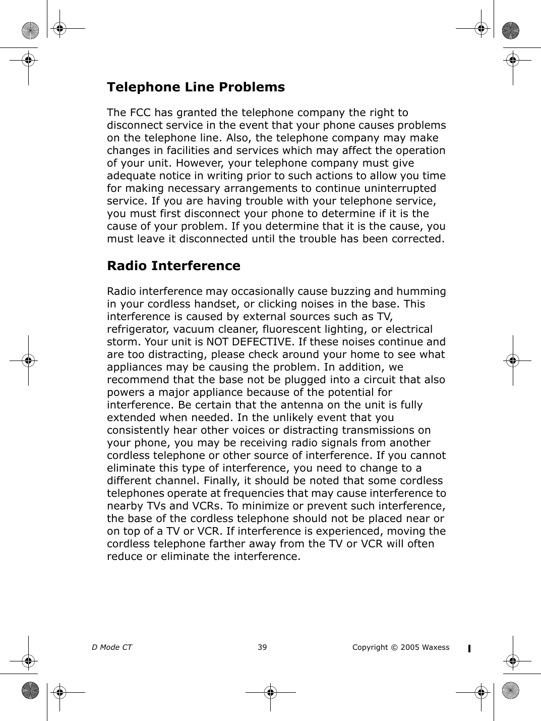 D Mode CT  39 Copyright © 2005 WaxessTelephone Line ProblemsThe FCC has granted the telephone company the right to disconnect service in the event that your phone causes problems on the telephone line. Also, the telephone company may make changes in facilities and services which may affect the operation of your unit. However, your telephone company must give adequate notice in writing prior to such actions to allow you time for making necessary arrangements to continue uninterrupted service. If you are having trouble with your telephone service, you must first disconnect your phone to determine if it is the cause of your problem. If you determine that it is the cause, you must leave it disconnected until the trouble has been corrected.Radio InterferenceRadio interference may occasionally cause buzzing and humming in your cordless handset, or clicking noises in the base. This interference is caused by external sources such as TV, refrigerator, vacuum cleaner, fluorescent lighting, or electrical storm. Your unit is NOT DEFECTIVE. If these noises continue and are too distracting, please check around your home to see what appliances may be causing the problem. In addition, we recommend that the base not be plugged into a circuit that also powers a major appliance because of the potential for interference. Be certain that the antenna on the unit is fully extended when needed. In the unlikely event that you consistently hear other voices or distracting transmissions on your phone, you may be receiving radio signals from another cordless telephone or other source of interference. If you cannot eliminate this type of interference, you need to change to a different channel. Finally, it should be noted that some cordless telephones operate at frequencies that may cause interference to nearby TVs and VCRs. To minimize or prevent such interference, the base of the cordless telephone should not be placed near or on top of a TV or VCR. If interference is experienced, moving the cordless telephone farther away from the TV or VCR will often reduce or eliminate the interference.