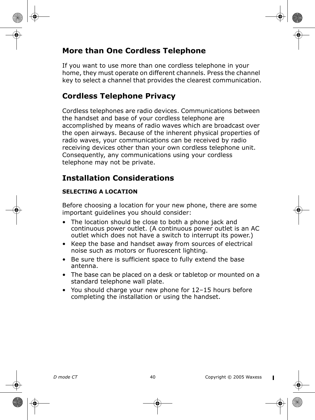 D mode CT  40 Copyright © 2005 WaxessMore than One Cordless TelephoneIf you want to use more than one cordless telephone in your home, they must operate on different channels. Press the channel key to select a channel that provides the clearest communication.Cordless Telephone PrivacyCordless telephones are radio devices. Communications between the handset and base of your cordless telephone are accomplished by means of radio waves which are broadcast over the open airways. Because of the inherent physical properties of radio waves, your communications can be received by radio receiving devices other than your own cordless telephone unit. Consequently, any communications using your cordless telephone may not be private.Installation ConsiderationsSELECTING A LOCATIONBefore choosing a location for your new phone, there are some important guidelines you should consider:• The location should be close to both a phone jack and continuous power outlet. (A continuous power outlet is an AC outlet which does not have a switch to interrupt its power.) • Keep the base and handset away from sources of electrical noise such as motors or fluorescent lighting.• Be sure there is sufficient space to fully extend the base antenna.• The base can be placed on a desk or tabletop or mounted on a standard telephone wall plate.• You should charge your new phone for 12–15 hours before completing the installation or using the handset.