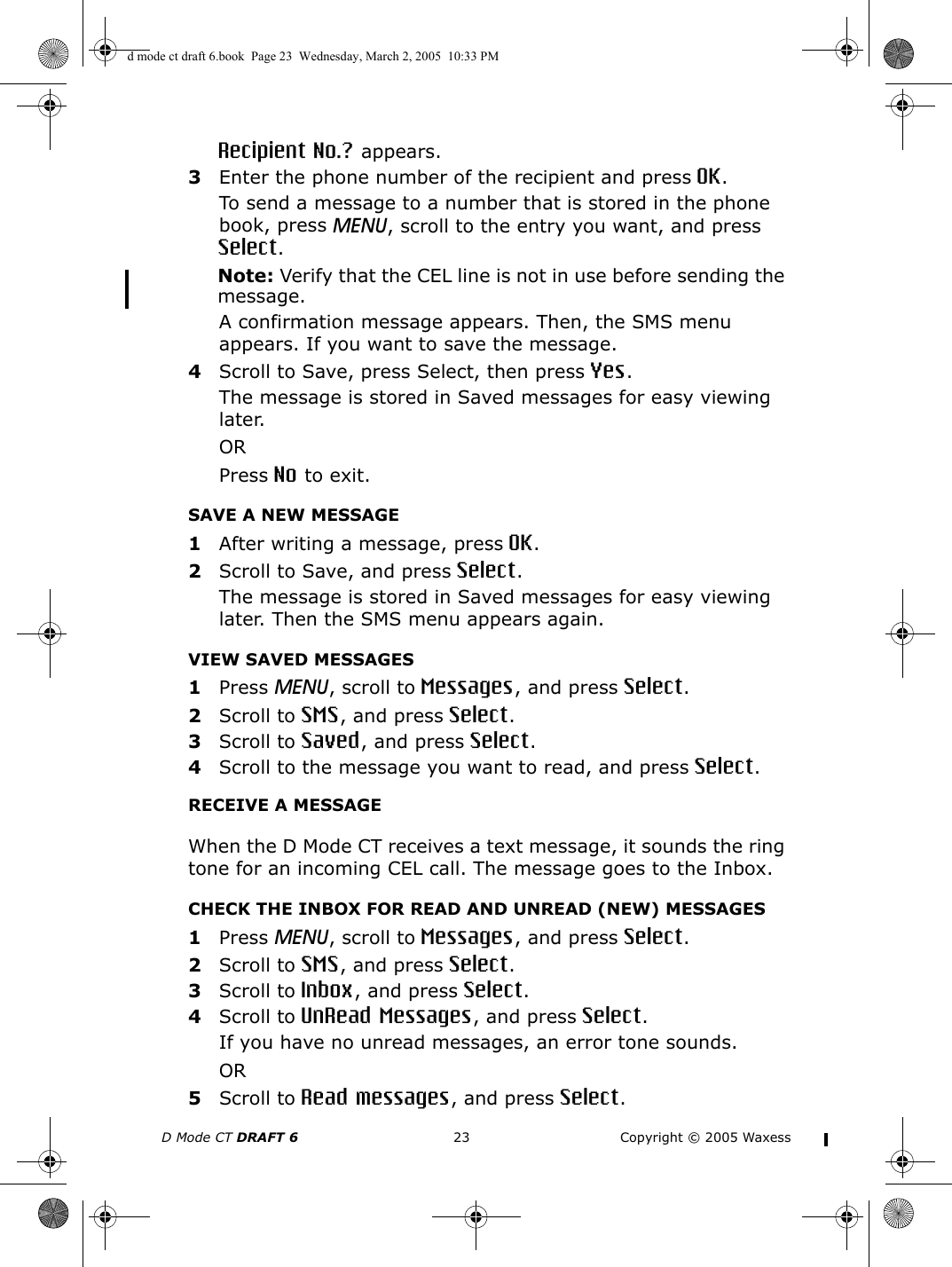 D Mode CT DRAFT 6 23 Copyright © 2005 WaxessRecipient No.? appears.3Enter the phone number of the recipient and press OK.To send a message to a number that is stored in the phone book, press MENU, scroll to the entry you want, and press Select.Note: Verify that the CEL line is not in use before sending the message.A confirmation message appears. Then, the SMS menu appears. If you want to save the message.4Scroll to Save, press Select, then press Yes. The message is stored in Saved messages for easy viewing later. ORPress No to exit.SAVE A NEW MESSAGE1After writing a message, press OK.2Scroll to Save, and press Select. The message is stored in Saved messages for easy viewing later. Then the SMS menu appears again.VIEW SAVED MESSAGES1Press MENU, scroll to Messages, and press Select.2Scroll to SMS, and press Select.3Scroll to Saved, and press Select.4Scroll to the message you want to read, and press Select. RECEIVE A MESSAGEWhen the D Mode CT receives a text message, it sounds the ring tone for an incoming CEL call. The message goes to the Inbox.CHECK THE INBOX FOR READ AND UNREAD (NEW) MESSAGES1Press MENU, scroll to Messages, and press Select.2Scroll to SMS, and press Select.3Scroll to Inbox, and press Select.4Scroll to UnRead Messages, and press Select.If you have no unread messages, an error tone sounds.OR5Scroll to Read messages, and press Select.d mode ct draft 6.book  Page 23  Wednesday, March 2, 2005  10:33 PM