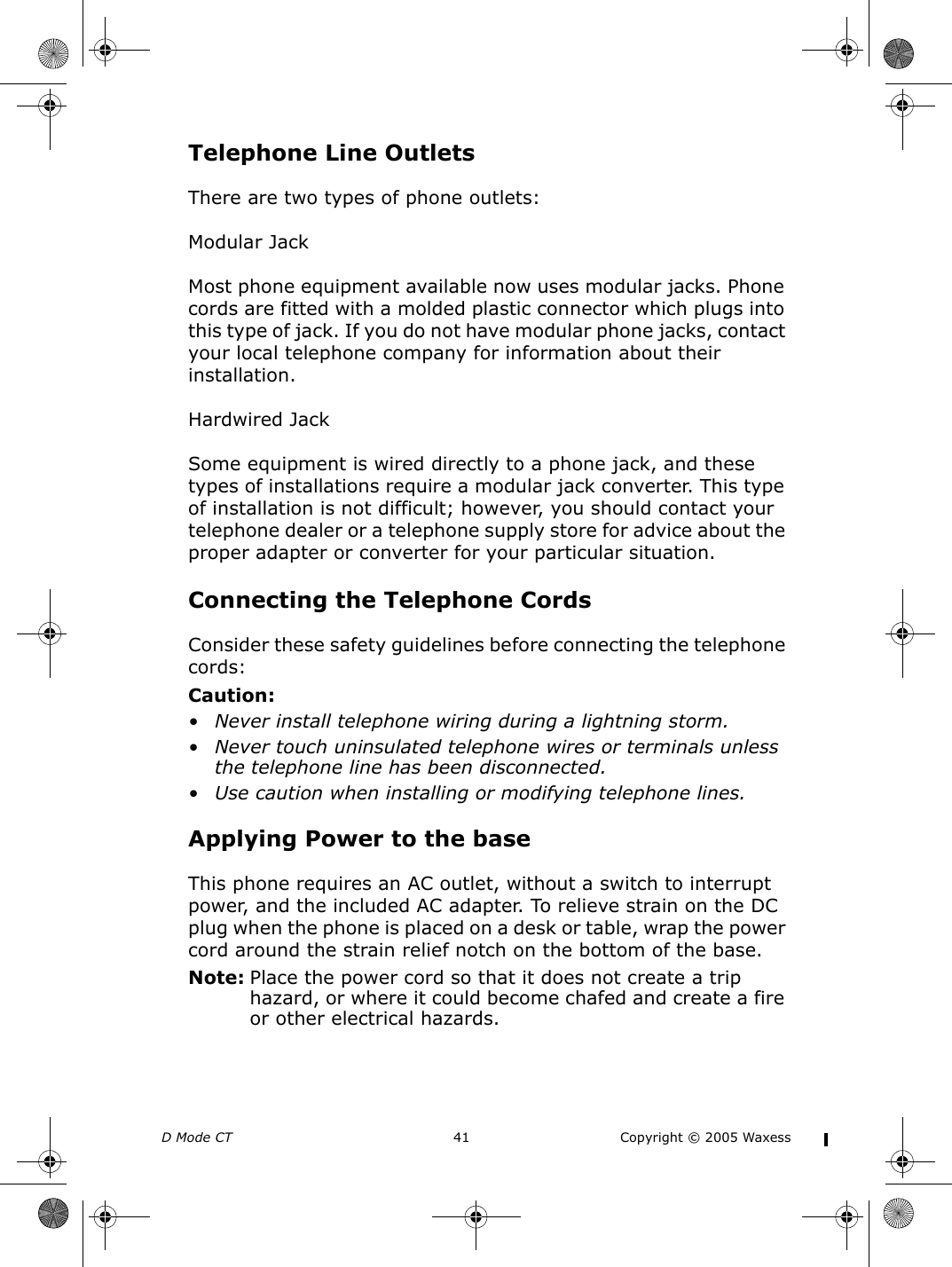 D Mode CT  41 Copyright © 2005 WaxessTelephone Line OutletsThere are two types of phone outlets:Modular JackMost phone equipment available now uses modular jacks. Phone cords are fitted with a molded plastic connector which plugs into this type of jack. If you do not have modular phone jacks, contact your local telephone company for information about their installation.Hardwired JackSome equipment is wired directly to a phone jack, and these types of installations require a modular jack converter. This type of installation is not difficult; however, you should contact your telephone dealer or a telephone supply store for advice about the proper adapter or converter for your particular situation.Connecting the Telephone CordsConsider these safety guidelines before connecting the telephone cords:Caution:• Never install telephone wiring during a lightning storm.• Never touch uninsulated telephone wires or terminals unless the telephone line has been disconnected.• Use caution when installing or modifying telephone lines.Applying Power to the baseThis phone requires an AC outlet, without a switch to interrupt power, and the included AC adapter. To relieve strain on the DC plug when the phone is placed on a desk or table, wrap the power cord around the strain relief notch on the bottom of the base.Note: Place the power cord so that it does not create a trip hazard, or where it could become chafed and create a fire or other electrical hazards.