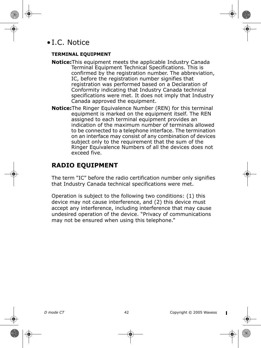 D mode CT  42 Copyright © 2005 Waxess • I.C. NoticeTERMINAL EQUIPMENTNotice:This equipment meets the applicable Industry Canada Terminal Equipment Technical Specifications. This is confirmed by the registration number. The abbreviation, IC, before the registration number signifies that registration was performed based on a Declaration of Conformity indicating that Industry Canada technical specifications were met. It does not imply that Industry Canada approved the equipment.Notice:The Ringer Equivalence Number (REN) for this terminal equipment is marked on the equipment itself. The REN assigned to each terminal equipment provides an indication of the maximum number of terminals allowed to be connected to a telephone interface. The termination on an interface may consist of any combination of devices subject only to the requirement that the sum of the Ringer Equivalence Numbers of all the devices does not exceed five.RADIO EQUIPMENTThe term &quot;IC&quot; before the radio certification number only signifies that Industry Canada technical specifications were met.Operation is subject to the following two conditions: (1) this device may not cause interference, and (2) this device must accept any interference, including interference that may cause undesired operation of the device. “Privacy of communications may not be ensured when using this telephone.”