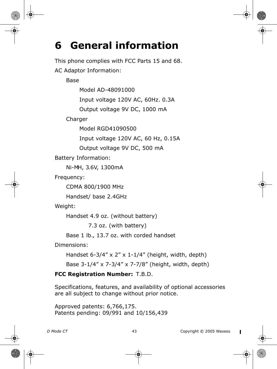 D Mode CT  43 Copyright © 2005 Waxess6 General informationThis phone complies with FCC Parts 15 and 68.AC Adaptor Information:BaseModel AD-48091000Input voltage 120V AC, 60Hz. 0.3AOutput voltage 9V DC, 1000 mAChargerModel RGD41090500Input voltage 120V AC, 60 Hz, 0.15AOutput voltage 9V DC, 500 mABattery Information:Ni-MH, 3.6V, 1300mAFrequency:CDMA 800/1900 MHzHandset/ base 2.4GHzWeight:Handset 4.9 oz. (without battery)7.3 oz. (with battery)Base 1 lb., 13.7 oz. with corded handsetDimensions:Handset 6-3/4” x 2” x 1-1/4” (height, width, depth) Base 3-1/4” x 7-3/4” x 7-7/8” (height, width, depth)FCC Registration Number:  T.B.D.Specifications, features, and availability of optional accessories are all subject to change without prior notice.Approved patents: 6,766,175. Patents pending: 09/991 and 10/156,439