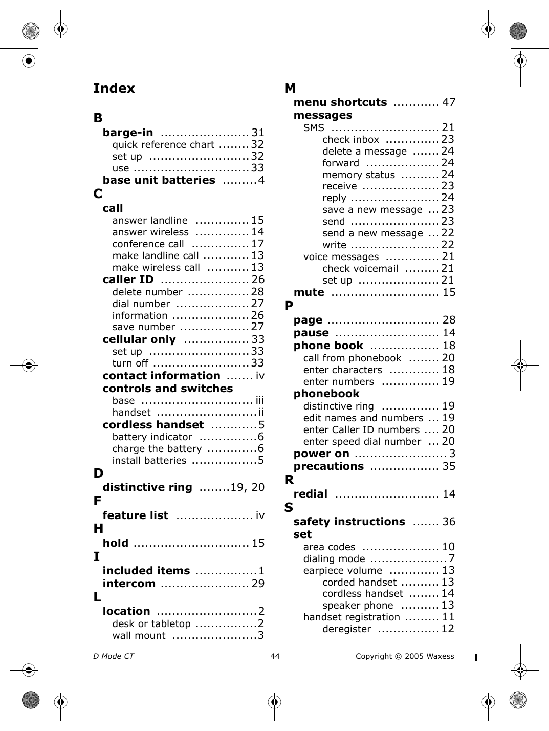 D Mode CT  44 Copyright © 2005 WaxessIndexBbarge-in ....................... 31quick reference chart ........32set up ..........................32use ..............................33base unit batteries .........4Ccallanswer landline ..............15answer wireless ..............14conference call ...............17make landline call ............13make wireless call ...........13caller ID ....................... 26delete number ................28dial number ...................27information ....................26save number ..................27cellular only ................. 33set up ..........................33turn off .........................33contact information ....... ivcontrols and switchesbase ............................. iiihandset ..........................iicordless handset ............5battery indicator ...............6charge the battery .............6install batteries .................5Ddistinctive ring ........19, 20Ffeature list .................... ivHhold .............................. 15Iincluded items ................1intercom ....................... 29Llocation ..........................2desk or tabletop ................2wall mount ......................3Mmenu shortcuts ............ 47messagesSMS ............................ 21check inbox ..............23delete a message ....... 24forward ................... 24memory status .......... 24receive ....................23reply ....................... 24save a new message ...23send ....................... 23send a new message ... 22write ....................... 22voice messages .............. 21check voicemail ......... 21set up ..................... 21mute ............................ 15Ppage ............................. 28pause ........................... 14phone book .................. 18call from phonebook ........ 20enter characters ............. 18enter numbers ............... 19phonebookdistinctive ring ............... 19edit names and numbers ... 19enter Caller ID numbers .... 20enter speed dial number ... 20power on ........................ 3precautions .................. 35Rredial ........................... 14Ssafety instructions ....... 36setarea codes .................... 10dialing mode ....................7earpiece volume ............. 13corded handset .......... 13cordless handset ........14speaker phone .......... 13handset registration ......... 11deregister ................ 12