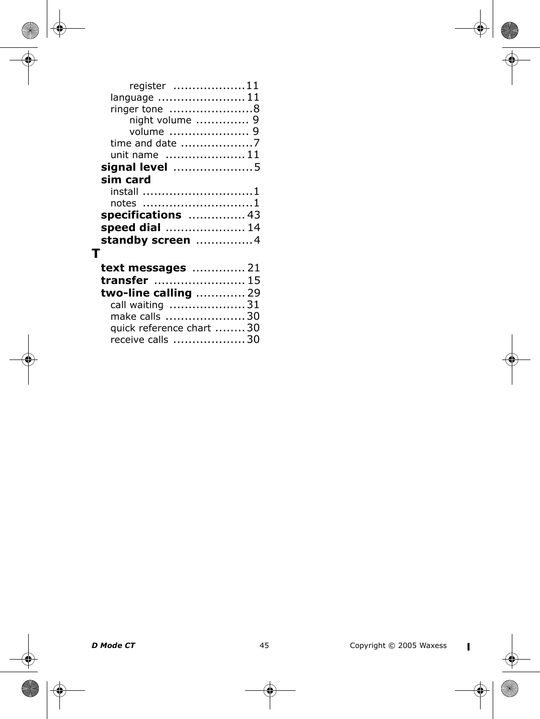 D Mode CT  45 Copyright © 2005 Waxessregister ...................11language .......................11ringer tone ......................8night volume .............. 9volume ..................... 9time and date ...................7unit name .....................11signal level .....................5sim cardinstall .............................1notes .............................1specifications ............... 43speed dial ..................... 14standby screen ...............4Ttext messages .............. 21transfer ........................ 15two-line calling ............. 29call waiting ....................31make calls .....................30quick reference chart ........30receive calls ...................30