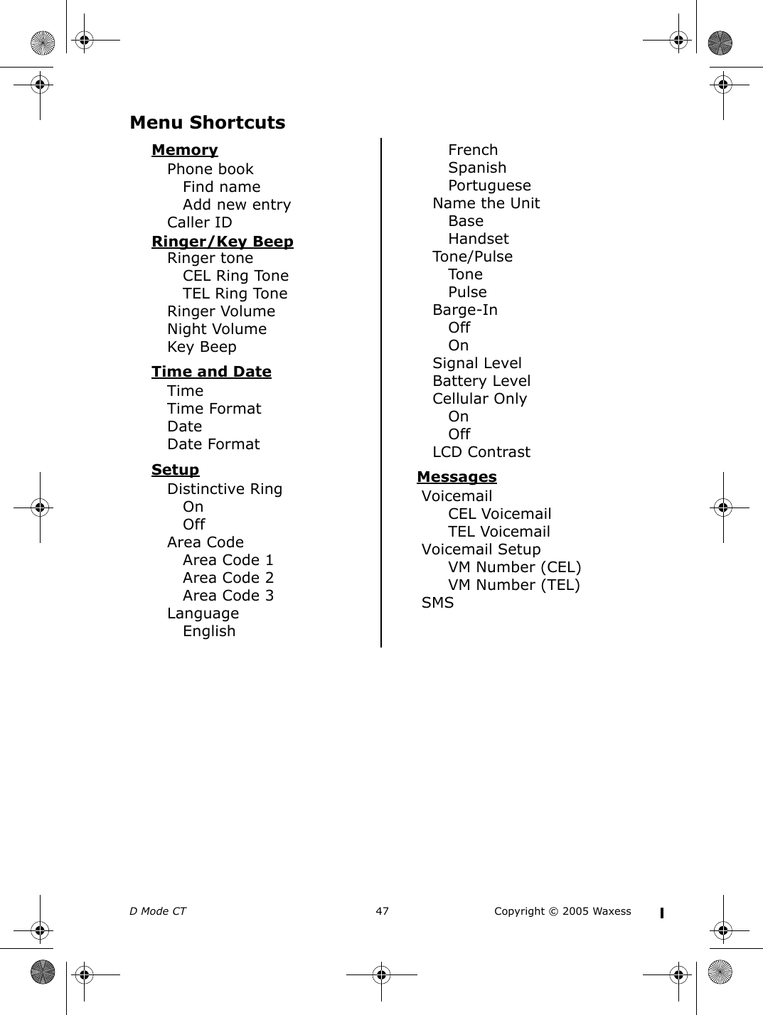 D Mode CT  47 Copyright © 2005 WaxessMenu ShortcutsMemoryPhone bookFind nameAdd new entryCaller IDRinger/Key BeepRinger toneCEL Ring ToneTEL Ring ToneRinger VolumeNight VolumeKey BeepTime and DateTimeTime FormatDateDate FormatSetupDistinctive RingOnOffArea CodeArea Code 1Area Code 2Area Code 3LanguageEnglishFrenchSpanishPortugueseName the UnitBaseHandsetTone/PulseTonePulseBarge-InOffOnSignal LevelBattery LevelCellular OnlyOnOffLCD ContrastMessagesVoicemailCEL VoicemailTEL VoicemailVoicemail SetupVM Number (CEL)VM Number (TEL)SMS