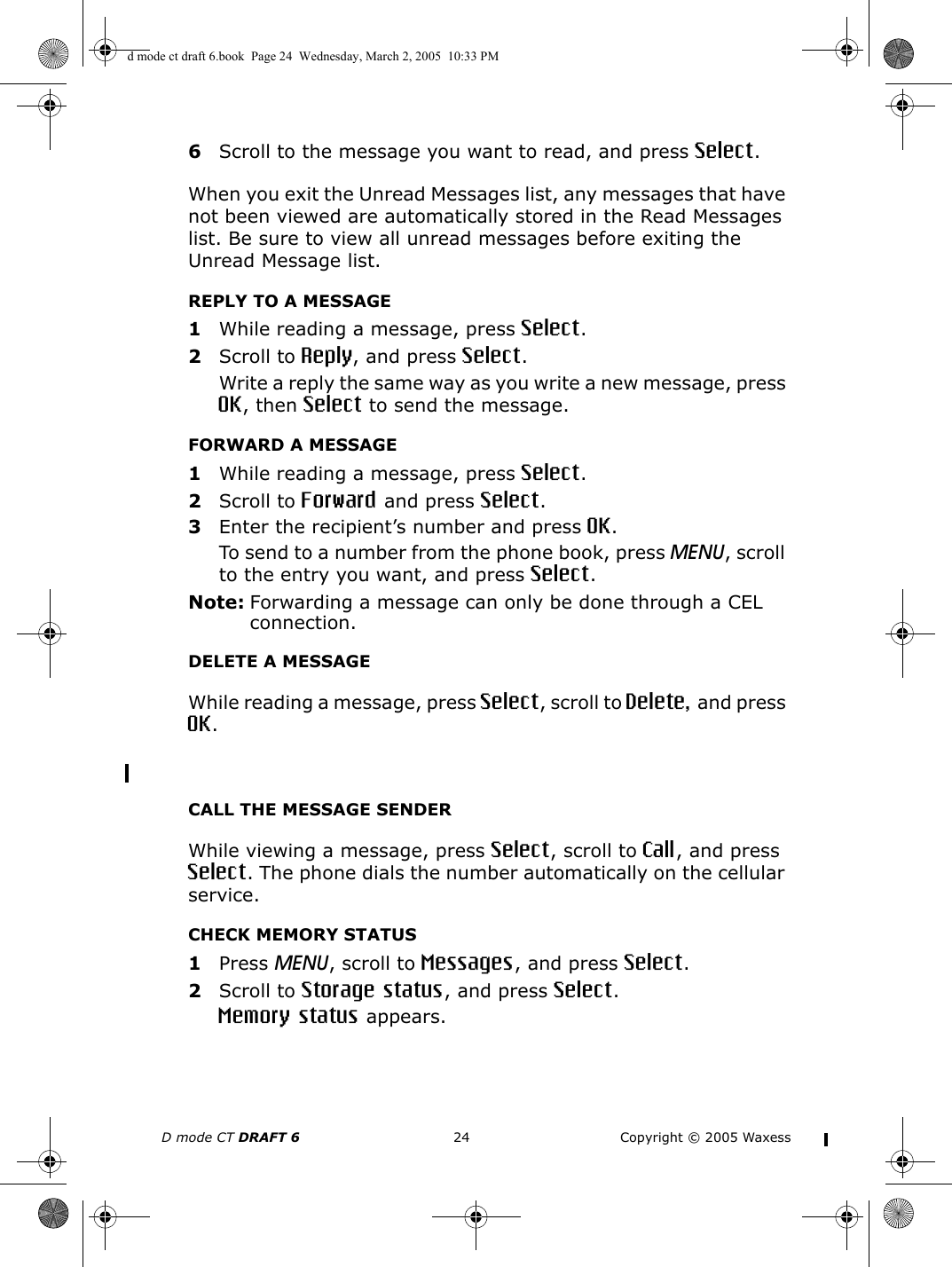 D mode CT DRAFT 6 24 Copyright © 2005 Waxess6Scroll to the message you want to read, and press Select.When you exit the Unread Messages list, any messages that have not been viewed are automatically stored in the Read Messages list. Be sure to view all unread messages before exiting the Unread Message list.REPLY TO A MESSAGE1While reading a message, press Select.2Scroll to Reply, and press Select.Write a reply the same way as you write a new message, press OK, then Select to send the message.FORWARD A MESSAGE1While reading a message, press Select.2Scroll to Forward and press Select.3Enter the recipient’s number and press OK.To send to a number from the phone book, press MENU, scroll to the entry you want, and press Select.Note: Forwarding a message can only be done through a CEL connection.DELETE A MESSAGEWhile reading a message, press Select, scroll to Delete, and press OK. CALL THE MESSAGE SENDERWhile viewing a message, press Select, scroll to Call, and press Select. The phone dials the number automatically on the cellular service.CHECK MEMORY STATUS1Press MENU, scroll to Messages, and press Select.2Scroll to Storage status, and press Select.Memory status appears.d mode ct draft 6.book  Page 24  Wednesday, March 2, 2005  10:33 PM