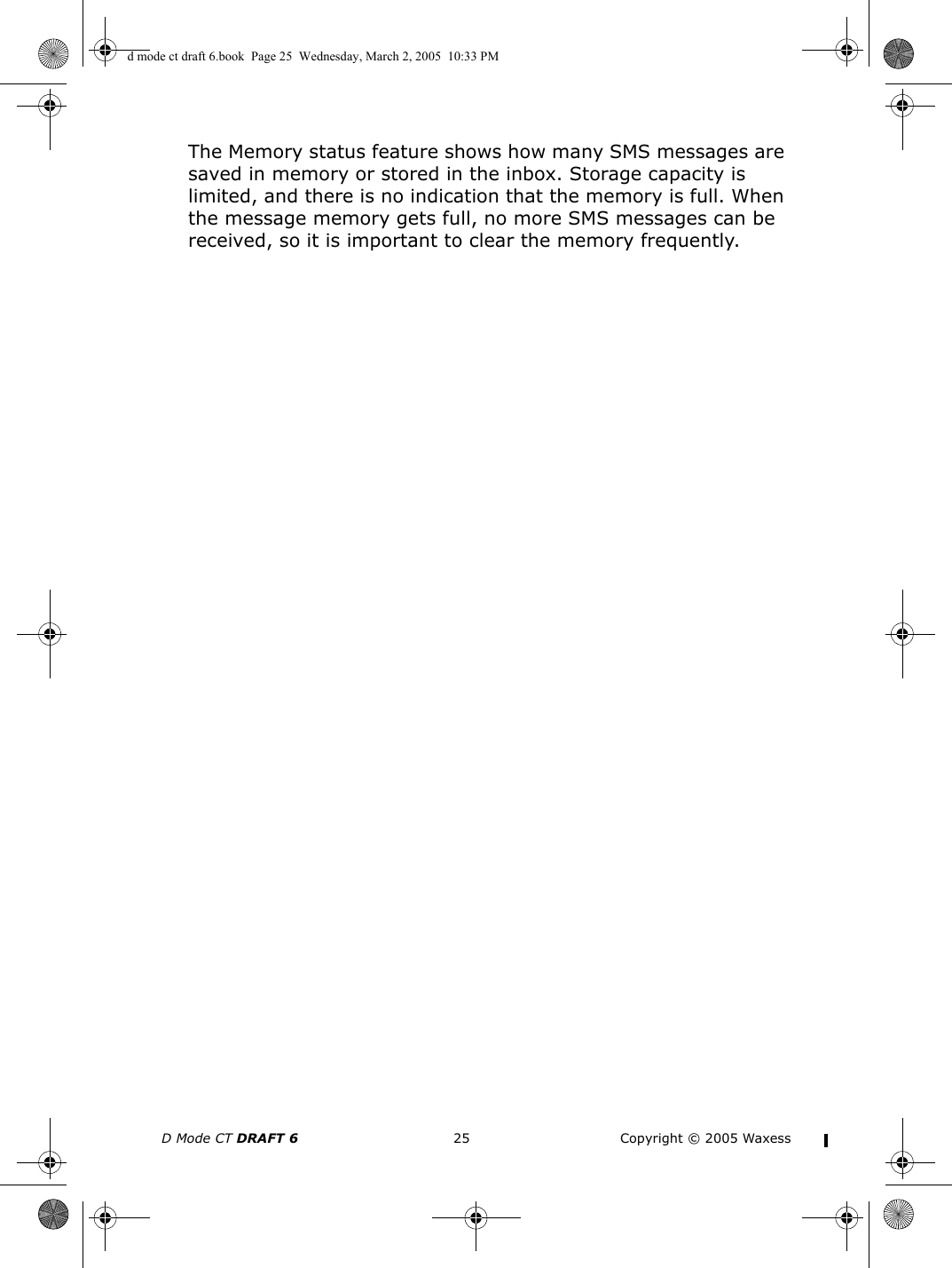 D Mode CT DRAFT 6 25 Copyright © 2005 WaxessThe Memory status feature shows how many SMS messages are saved in memory or stored in the inbox. Storage capacity is limited, and there is no indication that the memory is full. When the message memory gets full, no more SMS messages can be received, so it is important to clear the memory frequently. d mode ct draft 6.book  Page 25  Wednesday, March 2, 2005  10:33 PM