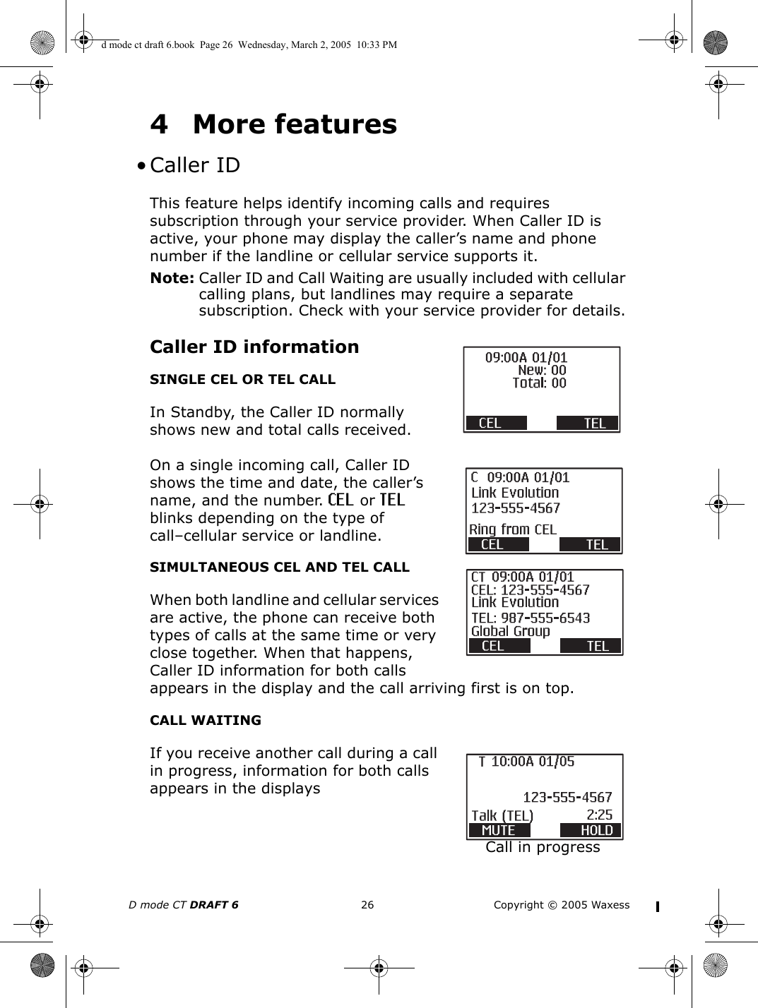 D mode CT DRAFT 6 26 Copyright © 2005 Waxess4 More features • Caller IDThis feature helps identify incoming calls and requires subscription through your service provider. When Caller ID is active, your phone may display the caller’s name and phone number if the landline or cellular service supports it.Note: Caller ID and Call Waiting are usually included with cellular calling plans, but landlines may require a separate subscription. Check with your service provider for details.Caller ID informationSINGLE CEL OR TEL CALLIn Standby, the Caller ID normally shows new and total calls received.On a single incoming call, Caller ID shows the time and date, the caller’s name, and the number. CEL or TEL blinks depending on the type of call–cellular service or landline. SIMULTANEOUS CEL AND TEL CALLWhen both landline and cellular services are active, the phone can receive both types of calls at the same time or very close together. When that happens, Caller ID information for both calls appears in the display and the call arriving first is on top.CALL WAITINGIf you receive another call during a call in progress, information for both calls appears in the displays  Call in progressd mode ct draft 6.book  Page 26  Wednesday, March 2, 2005  10:33 PM