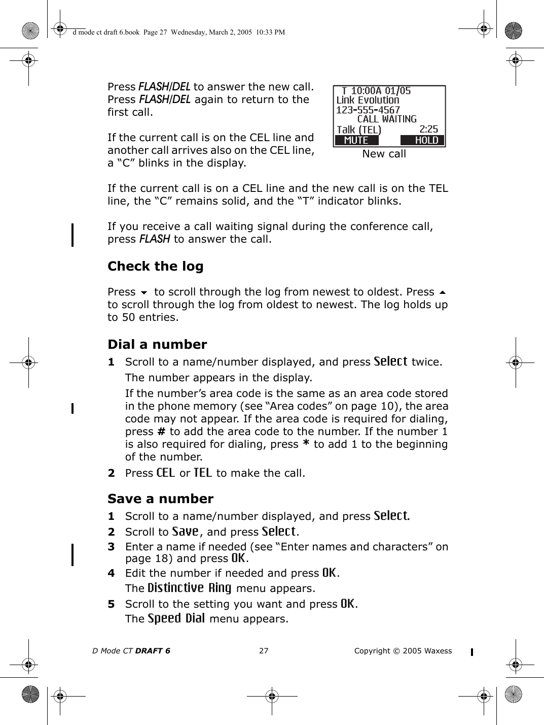 D Mode CT DRAFT 6 27 Copyright © 2005 WaxessPress FLASH/DEL to answer the new call. Press FLASH/DEL again to return to the first call.If the current call is on the CEL line and another call arrives also on the CEL line, a “C” blinks in the display. If the current call is on a CEL line and the new call is on the TEL line, the “C” remains solid, and the “T” indicator blinks.If you receive a call waiting signal during the conference call, press FLASH to answer the call. Check the logPress  to scroll through the log from newest to oldest. Press  to scroll through the log from oldest to newest. The log holds up to 50 entries.Dial a number1Scroll to a name/number displayed, and press Select twice.The number appears in the display.If the number’s area code is the same as an area code stored in the phone memory (see “Area codes” on page 10), the area code may not appear. If the area code is required for dialing, press # to add the area code to the number. If the number 1 is also required for dialing, press * to add 1 to the beginning of the number.2Press CEL or TEL to make the call.Save a number1Scroll to a name/number displayed, and press Select.2Scroll to Save, and press Select.3Enter a name if needed (see “Enter names and characters” on page 18) and press OK.4Edit the number if needed and press OK.The Distinctive Ring menu appears.5Scroll to the setting you want and press OK.The Speed Dial menu appears.New calld mode ct draft 6.book  Page 27  Wednesday, March 2, 2005  10:33 PM