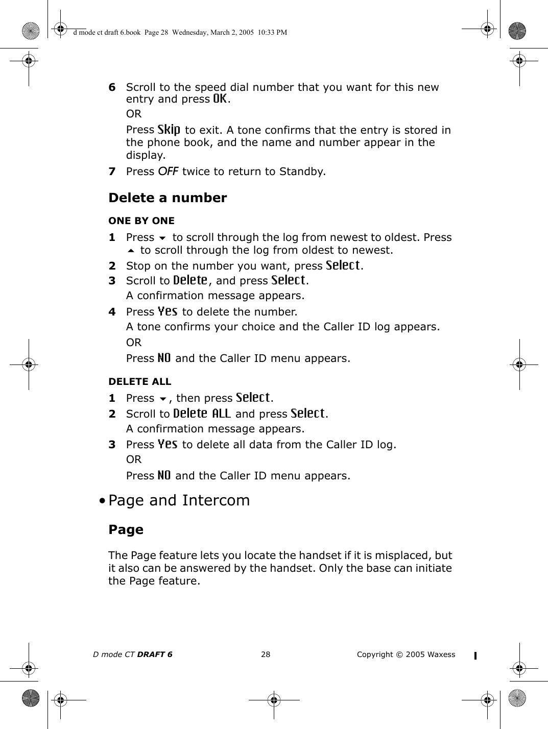 D mode CT DRAFT 6 28 Copyright © 2005 Waxess6Scroll to the speed dial number that you want for this new entry and press OK.ORPress Skip to exit. A tone confirms that the entry is stored in the phone book, and the name and number appear in the display.7Press OFF twice to return to Standby.Delete a numberONE BY ONE1Press  to scroll through the log from newest to oldest. Press  to scroll through the log from oldest to newest. 2Stop on the number you want, press Select.3Scroll to Delete, and press Select.A confirmation message appears.4Press Yes to delete the number.A tone confirms your choice and the Caller ID log appears.ORPress NO and the Caller ID menu appears.DELETE ALL1Press , then press Select.2Scroll to Delete ALL and press Select.A confirmation message appears.3Press Yes to delete all data from the Caller ID log.ORPress NO and the Caller ID menu appears. •Page and IntercomPageThe Page feature lets you locate the handset if it is misplaced, but it also can be answered by the handset. Only the base can initiate the Page feature.d mode ct draft 6.book  Page 28  Wednesday, March 2, 2005  10:33 PM