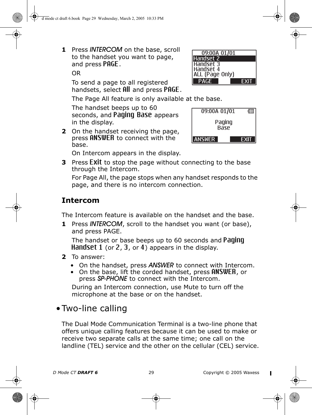 D Mode CT DRAFT 6 29 Copyright © 2005 Waxess1Press INTERCOM on the base, scroll to the handset you want to page, and press PAGE.ORTo send a page to all registered handsets, select All and press PAGE.The Page All feature is only available at the base.The handset beeps up to 60 seconds, and Paging Base appears in the display.2On the handset receiving the page, press ANSWER to connect with the base.On Intercom appears in the display.3Press Exit to stop the page without connecting to the base through the Intercom.For Page All, the page stops when any handset responds to the page, and there is no intercom connection.IntercomThe Intercom feature is available on the handset and the base.1Press INTERCOM, scroll to the handset you want (or base), and press PAGE.The handset or base beeps up to 60 seconds and Paging Handset 1 (or 2, 3, or 4) appears in the display.2To answer:• On the handset, press ANSWER to connect with Intercom.• On the base, lift the corded handset, press ANSWER, or press SP-PHONE to connect with the Intercom.During an Intercom connection, use Mute to turn off the microphone at the base or on the handset. • Two-line callingThe Dual Mode Communication Terminal is a two-line phone that offers unique calling features because it can be used to make or receive two separate calls at the same time; one call on the landline (TEL) service and the other on the cellular (CEL) service.d mode ct draft 6.book  Page 29  Wednesday, March 2, 2005  10:33 PM