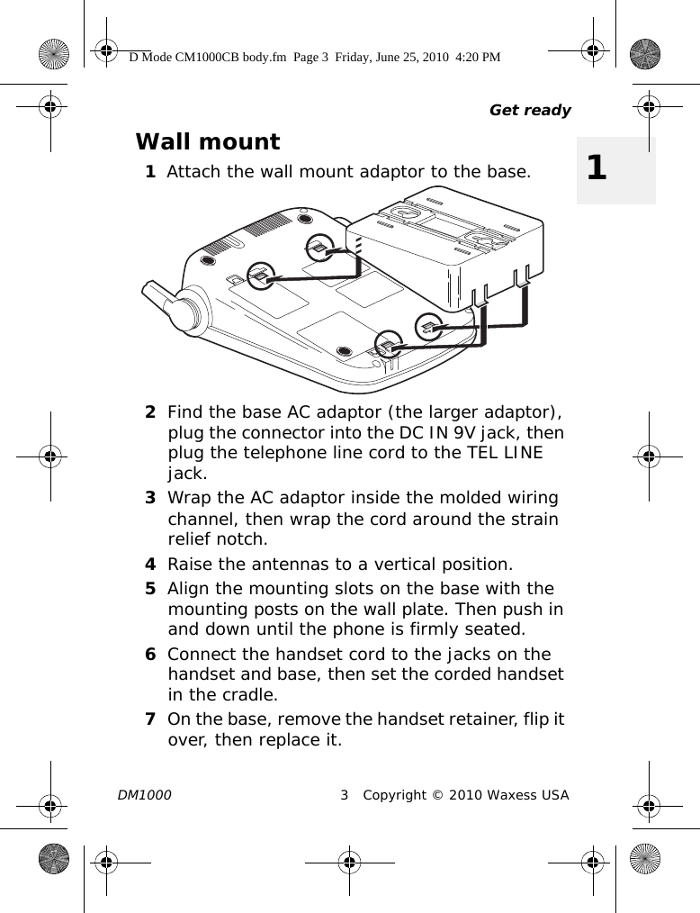 Get readyDM1000 3 Copyright © 2010 Waxess USA1Wall mount1Attach the wall mount adaptor to the base.2Find the base AC adaptor (the larger adaptor), plug the connector into the DC IN 9V jack, then plug the telephone line cord to the TEL LINE jack.3Wrap the AC adaptor inside the molded wiring channel, then wrap the cord around the strain relief notch.4Raise the antennas to a vertical position.5Align the mounting slots on the base with the mounting posts on the wall plate. Then push in and down until the phone is firmly seated.6Connect the handset cord to the jacks on the handset and base, then set the corded handset in the cradle.7On the base, remove the handset retainer, flip it over, then replace it.D Mode CM1000CB body.fm  Page 3  Friday, June 25, 2010  4:20 PM