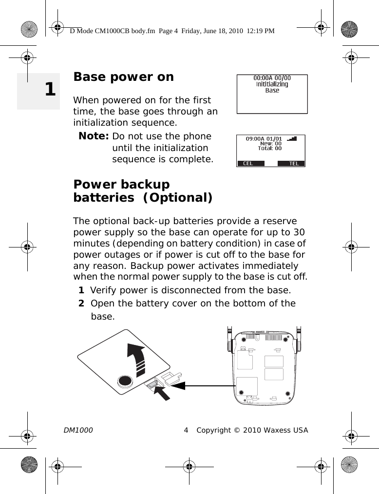 DM1000 4 Copyright © 2010 Waxess USA 1Base power onWhen powered on for the first time, the base goes through an initialization sequence.Note: Do not use the phone until the initialization sequence is complete.Power backup batteries  (Optional)The optional back-up batteries provide a reserve power supply so the base can operate for up to 30 minutes (depending on battery condition) in case of power outages or if power is cut off to the base for any reason. Backup power activates immediately when the normal power supply to the base is cut off.1Verify power is disconnected from the base.2Open the battery cover on the bottom of the base.D Mode CM1000CB body.fm  Page 4  Friday, June 18, 2010  12:19 PM