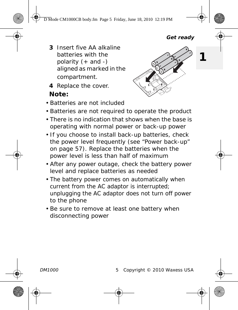 Get readyDM1000 5 Copyright © 2010 Waxess USA13Insert five AA alkaline batteries with the polarity (+ and -) aligned as marked in the compartment.4Replace the cover.Note:• Batteries are not included• Batteries are not required to operate the product• There is no indication that shows when the base is operating with normal power or back-up power • If you choose to install back-up batteries, check the power level frequently (see “Power back-up” on page 57). Replace the batteries when the power level is less than half of maximum • After any power outage, check the battery power level and replace batteries as needed•The battery power comes on automatically when current from the AC adaptor is interrupted; unplugging the AC adaptor does not turn off power to the phone• Be sure to remove at least one battery when disconnecting powerD Mode CM1000CB body.fm  Page 5  Friday, June 18, 2010  12:19 PM