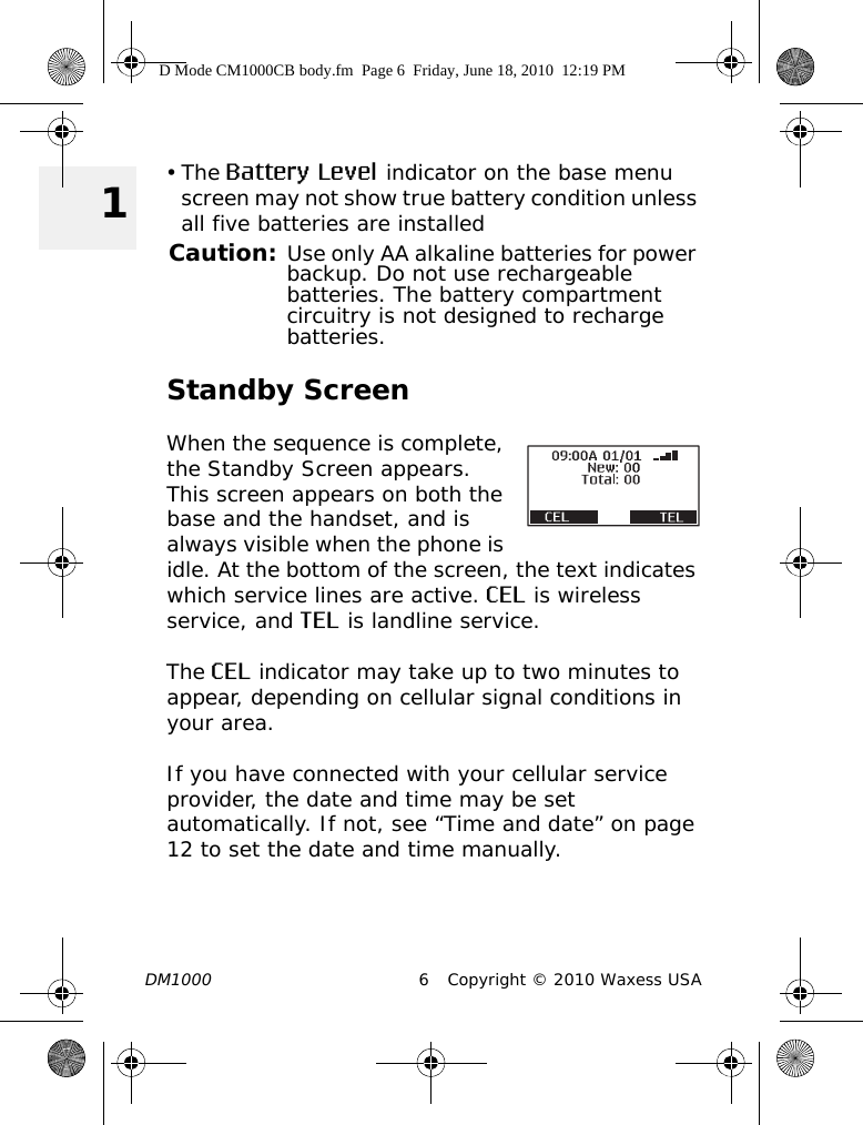 DM1000 6 Copyright © 2010 Waxess USA 1•The Battery Level indicator on the base menu screen may not show true battery condition unless all five batteries are installedCaution: Use only AA alkaline batteries for power backup. Do not use rechargeable batteries. The battery compartment circuitry is not designed to recharge batteries.Standby ScreenWhen the sequence is complete, the Standby Screen appears. This screen appears on both the base and the handset, and is always visible when the phone is idle. At the bottom of the screen, the text indicates which service lines are active. CEL is wireless service, and TEL is landline service.The CEL indicator may take up to two minutes to appear, depending on cellular signal conditions in your area.If you have connected with your cellular service provider, the date and time may be set automatically. If not, see “Time and date” on page 12 to set the date and time manually.D Mode CM1000CB body.fm  Page 6  Friday, June 18, 2010  12:19 PM