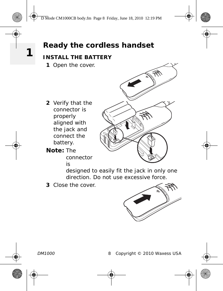 DM1000 8 Copyright © 2010 Waxess USA 1Ready the cordless handsetINSTALL THE BATTERY1Open the cover.2Verify that the connector is properly aligned with the jack and connect the battery.Note: The connector is designed to easily fit the jack in only one direction. Do not use excessive force. 3Close the cover.D Mode CM1000CB body.fm  Page 8  Friday, June 18, 2010  12:19 PM