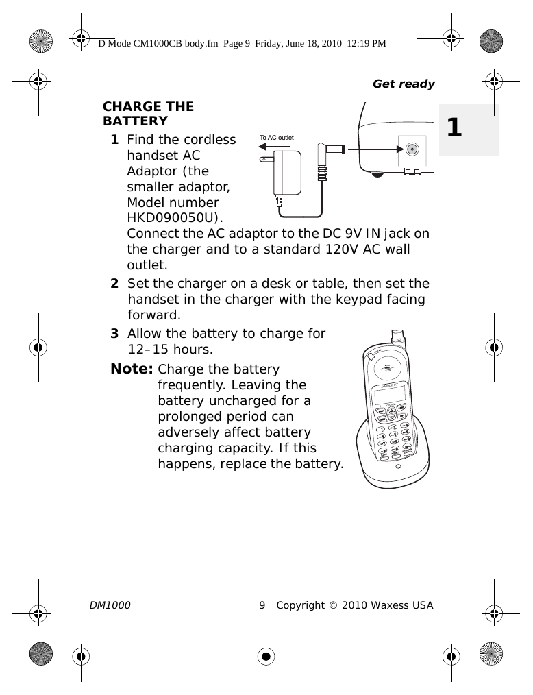 Get readyDM1000 9 Copyright © 2010 Waxess USA1CHARGE THE BATTERY1Find the cordless handset AC Adaptor (the smaller adaptor, Model number HKD090050U). Connect the AC adaptor to the DC 9V IN jack on the charger and to a standard 120V AC wall outlet.2Set the charger on a desk or table, then set the handset in the charger with the keypad facing forward.3Allow the battery to charge for 12–15 hours.Note: Charge the battery frequently. Leaving the battery uncharged for a prolonged period can adversely affect battery charging capacity. If this happens, replace the battery.To AC outletD Mode CM1000CB body.fm  Page 9  Friday, June 18, 2010  12:19 PM