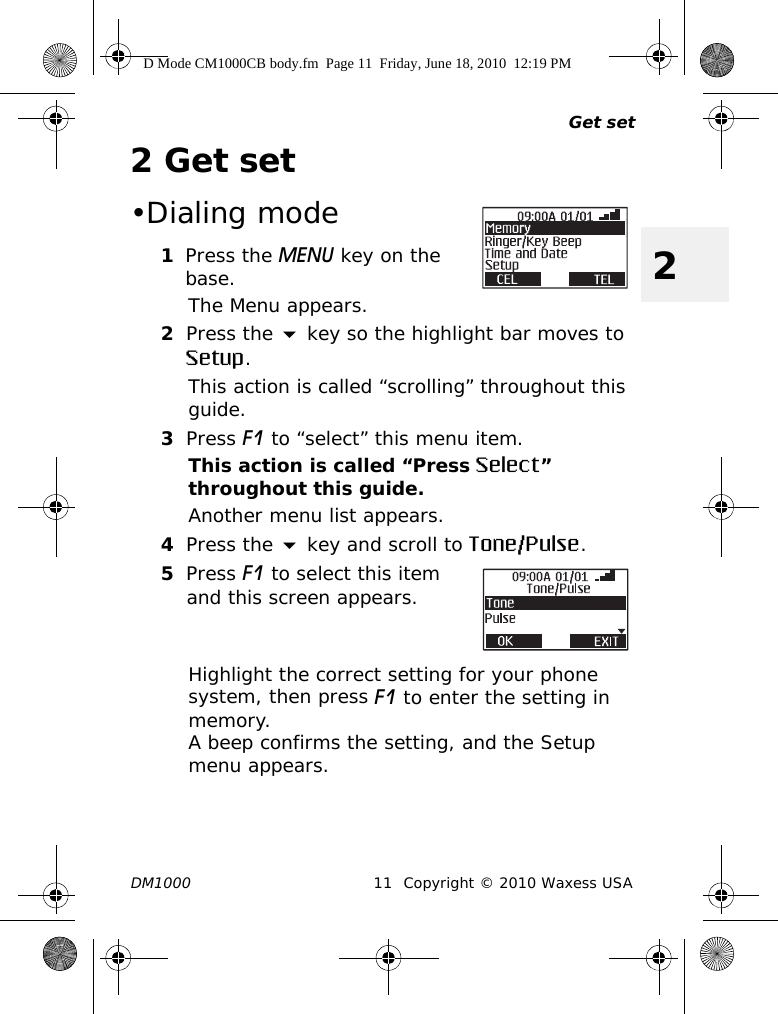 Get setDM1000 11 Copyright © 2010 Waxess USA22Get set•Dialing mode1Press the MENU key on the base.The Menu appears.2Press the  key so the highlight bar moves to Setup.This action is called “scrolling” throughout this guide.3Press F1 to “select” this menu item.This action is called “Press Select” throughout this guide.Another menu list appears.4Press the  key and scroll to Tone/Pulse.5Press F1 to select this item and this screen appears.Highlight the correct setting for your phone system, then press F1 to enter the setting in memory. A beep confirms the setting, and the Setup menu appears.D Mode CM1000CB body.fm  Page 11  Friday, June 18, 2010  12:19 PM