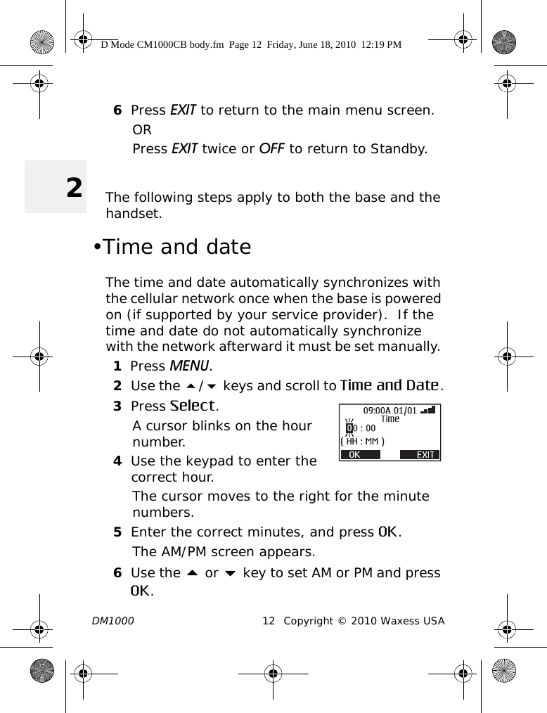 DM1000 12 Copyright © 2010 Waxess USA26Press EXIT to return to the main menu screen.ORPress EXIT twice or OFF to return to Standby. The following steps apply to both the base and the handset.•Time and dateThe time and date automatically synchronizes with the cellular network once when the base is powered on (if supported by your service provider).  If the time and date do not automatically synchronize with the network afterward it must be set manually. 1Press MENU.2Use the / keys and scroll to Time and Date.3Press Select.A cursor blinks on the hour number.4Use the keypad to enter the correct hour.The cursor moves to the right for the minute numbers.5Enter the correct minutes, and press OK.The AM/PM screen appears.6Use the  or  key to set AM or PM and press OK.D Mode CM1000CB body.fm  Page 12  Friday, June 18, 2010  12:19 PM