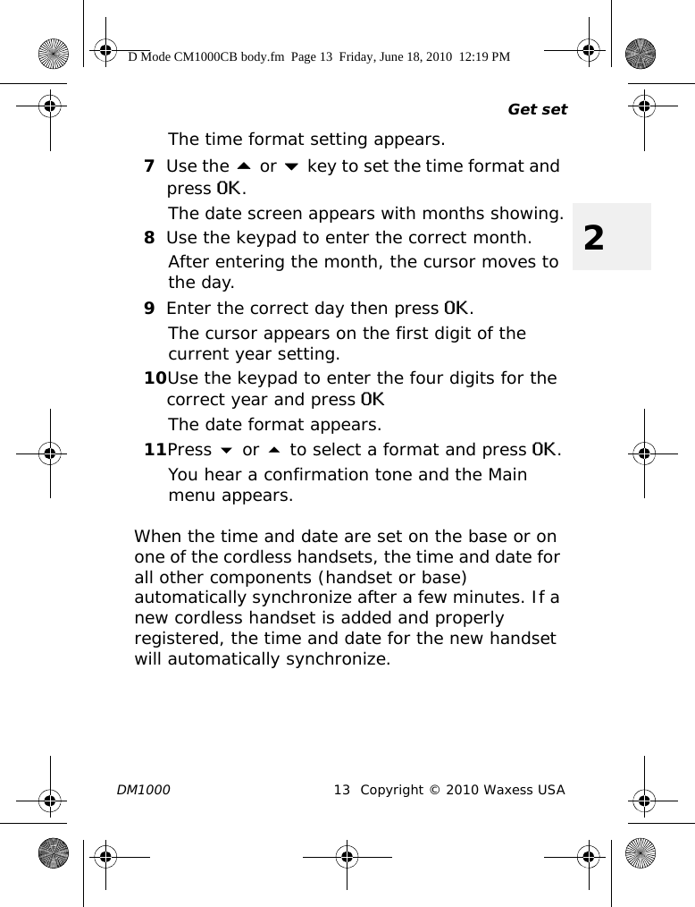 Get setDM1000 13 Copyright © 2010 Waxess USA2The time format setting appears.7Use the  or  key to set the time format and press OK.The date screen appears with months showing.8Use the keypad to enter the correct month.After entering the month, the cursor moves to the day.9Enter the correct day then press OK.The cursor appears on the first digit of the current year setting.10Use the keypad to enter the four digits for the correct year and press OKThe date format appears. 11Press  or  to select a format and press OK.You hear a confirmation tone and the Main menu appears.When the time and date are set on the base or on one of the cordless handsets, the time and date for all other components (handset or base) automatically synchronize after a few minutes. If a new cordless handset is added and properly registered, the time and date for the new handset will automatically synchronize.D Mode CM1000CB body.fm  Page 13  Friday, June 18, 2010  12:19 PM