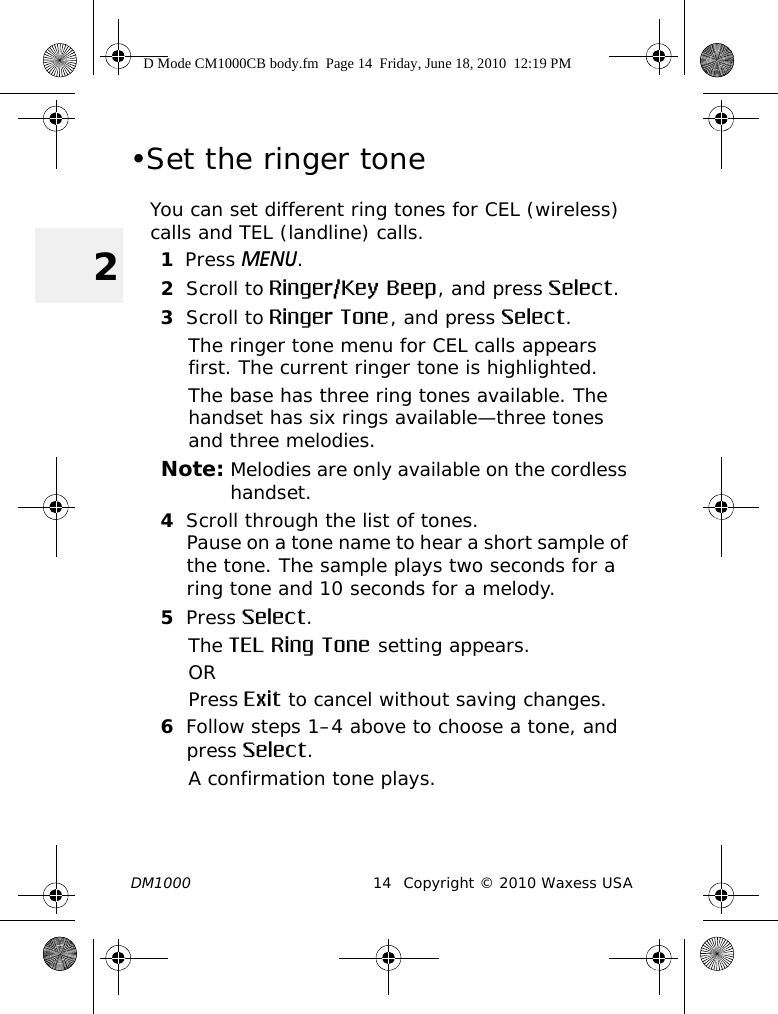 DM1000 14 Copyright © 2010 Waxess USA2•Set the ringer toneYou can set different ring tones for CEL (wireless) calls and TEL (landline) calls.1Press MENU. 2Scroll to Ringer/Key Beep, and press Select.3Scroll to Ringer Tone, and press Select.The ringer tone menu for CEL calls appears first. The current ringer tone is highlighted. The base has three ring tones available. The handset has six rings available—three tones and three melodies. Note: Melodies are only available on the cordless handset.4Scroll through the list of tones.Pause on a tone name to hear a short sample of the tone. The sample plays two seconds for a ring tone and 10 seconds for a melody.5Press Select.The TEL Ring Tone setting appears.ORPress Exit to cancel without saving changes.6Follow steps 1–4 above to choose a tone, and press Select.A confirmation tone plays.D Mode CM1000CB body.fm  Page 14  Friday, June 18, 2010  12:19 PM