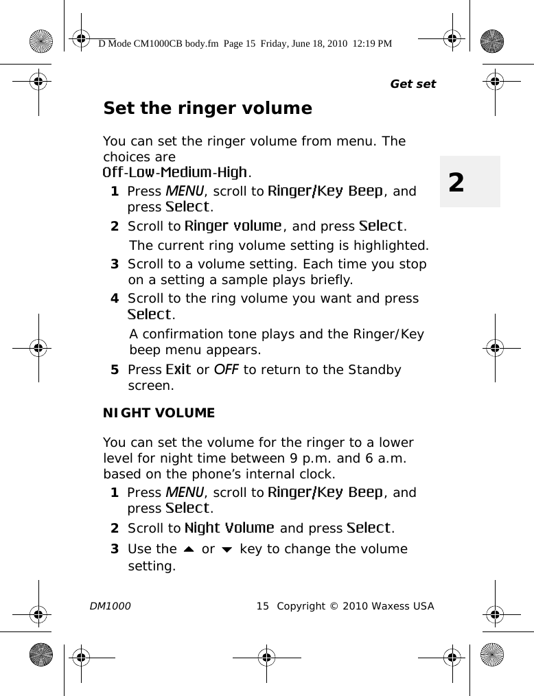 Get setDM1000 15 Copyright © 2010 Waxess USA2Set the ringer volumeYou can set the ringer volume from menu. The choices are Off-Low-Medium-High.1Press MENU, scroll to Ringer/Key Beep, and press Select.2Scroll to Ringer volume, and press Select.The current ring volume setting is highlighted.3Scroll to a volume setting. Each time you stop on a setting a sample plays briefly.4Scroll to the ring volume you want and press Select.A confirmation tone plays and the Ringer/Key beep menu appears.5Press Exit or OFF to return to the Standby screen.NIGHT VOLUMEYou can set the volume for the ringer to a lower level for night time between 9 p.m. and 6 a.m. based on the phone’s internal clock. 1Press MENU, scroll to Ringer/Key Beep, and press Select.2Scroll to Night Volume and press Select.3Use the  or  key to change the volume setting.D Mode CM1000CB body.fm  Page 15  Friday, June 18, 2010  12:19 PM