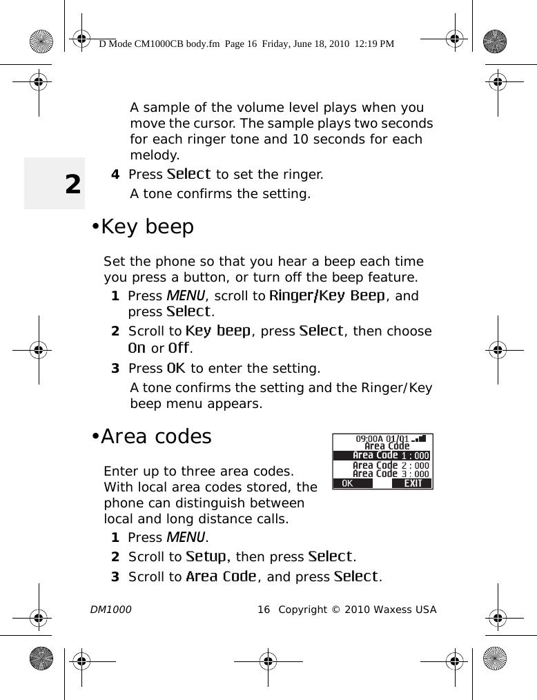 DM1000 16 Copyright © 2010 Waxess USA2A sample of the volume level plays when you move the cursor. The sample plays two seconds for each ringer tone and 10 seconds for each melody.4Press Select to set the ringer. A tone confirms the setting.•Key beepSet the phone so that you hear a beep each time you press a button, or turn off the beep feature.1Press MENU, scroll to Ringer/Key Beep, and press Select.2Scroll to Key beep, press Select, then choose On or Off.3Press OK to enter the setting.A tone confirms the setting and the Ringer/Key beep menu appears.•Area codesEnter up to three area codes. With local area codes stored, the phone can distinguish between local and long distance calls.1Press MENU.2Scroll to Setup, then press Select.3Scroll to Area Code, and press Select.Area CodeArea CodeArea CodeArea CodeEXITD Mode CM1000CB body.fm  Page 16  Friday, June 18, 2010  12:19 PM