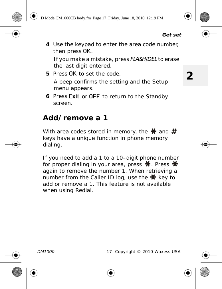 Get setDM1000 17 Copyright © 2010 Waxess USA24Use the keypad to enter the area code number, then press OK.If you make a mistake, press FLASH/DEL to erase the last digit entered.5Press OK to set the code.A beep confirms the setting and the Setup menu appears.6Press Exit or OFF to return to the Standby screen.Add/remove a 1With area codes stored in memory, the   and   keys have a unique function in phone memory dialing.If you need to add a 1 to a 10–digit phone number for proper dialing in your area, press  . Press   again to remove the number 1. When retrieving a number from the Caller ID log, use the   key to add or remove a 1. This feature is not available when using Redial.D Mode CM1000CB body.fm  Page 17  Friday, June 18, 2010  12:19 PM