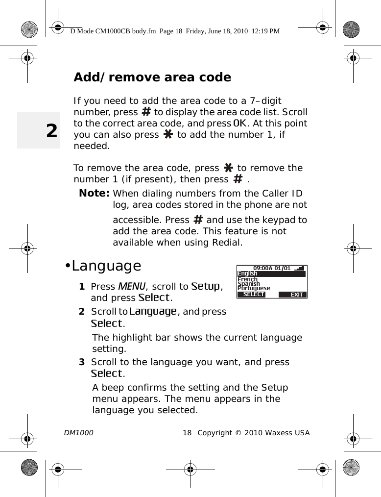 DM1000 18 Copyright © 2010 Waxess USA2Add/remove area codeIf you need to add the area code to a 7–digit number, press   to display the area code list. Scroll to the correct area code, and press OK. At this point you can also press   to add the number 1, if needed. To remove the area code, press   to remove the number 1 (if present), then press   .Note: When dialing numbers from the Caller ID log, area codes stored in the phone are not accessible. Press   and use the keypad to add the area code. This feature is not available when using Redial. •Language1Press MENU, scroll to Setup, and press Select.2Scroll to Language, and press Select.The highlight bar shows the current language setting.3Scroll to the language you want, and press Select.A beep confirms the setting and the Setup menu appears. The menu appears in the language you selected.09:00A 01/01SpanishFrenchPortugueseSELECT EXITEnglishD Mode CM1000CB body.fm  Page 18  Friday, June 18, 2010  12:19 PM