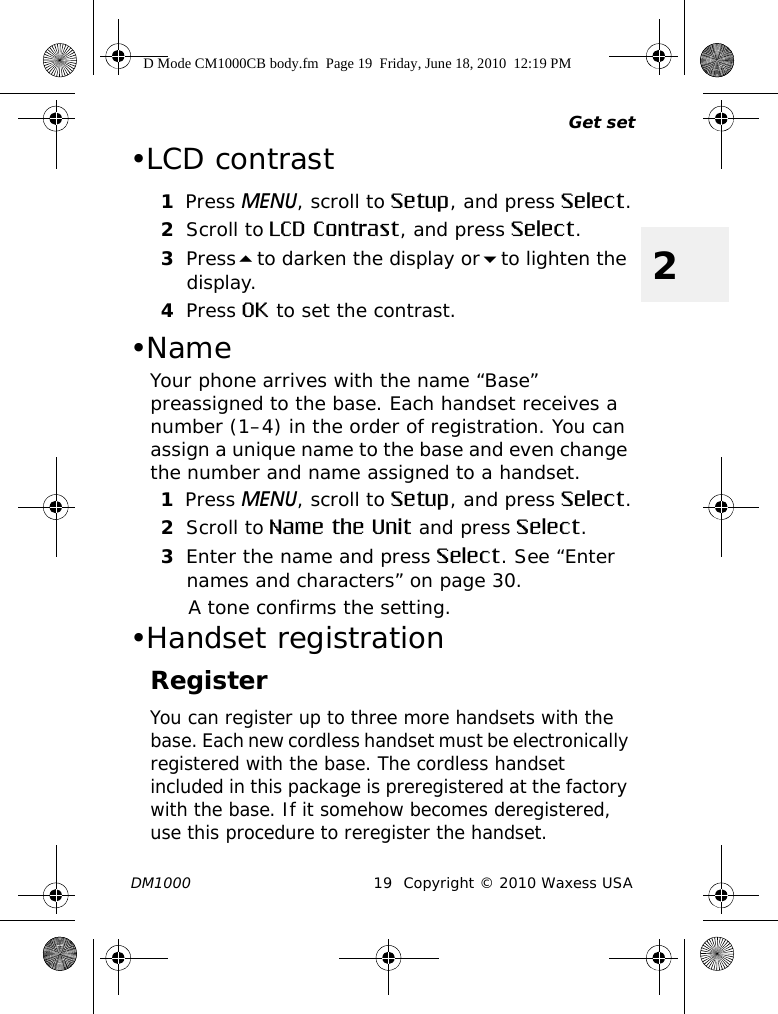 Get setDM1000 19 Copyright © 2010 Waxess USA2•LCD contrast1Press MENU, scroll to Setup, and press Select.2Scroll to LCD Contrast, and press Select.3Pressto darken the display orto lighten the display.4Press OK to set the contrast. •Name Your phone arrives with the name “Base” preassigned to the base. Each handset receives a number (1–4) in the order of registration. You can assign a unique name to the base and even change the number and name assigned to a handset. 1Press MENU, scroll to Setup, and press Select.2Scroll to Name the Unit and press Select.3Enter the name and press Select. See “Enter names and characters” on page 30.A tone confirms the setting.•Handset registrationRegisterYou can register up to three more handsets with the base. Each new cordless handset must be electronically registered with the base. The cordless handset included in this package is preregistered at the factory with the base. If it somehow becomes deregistered, use this procedure to reregister the handset.D Mode CM1000CB body.fm  Page 19  Friday, June 18, 2010  12:19 PM