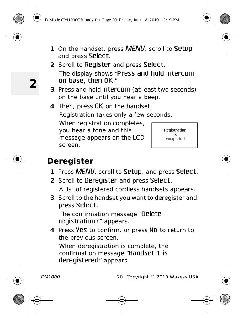 DM1000 20 Copyright © 2010 Waxess USA21On the handset, press MENU, scroll to Setup and press Select.2Scroll to Register and press Select.The display shows “Press and hold Intercom on base, then OK.”3Press and hold Intercom (at least two seconds) on the base until you hear a beep.4Then, press OK on the handset.Registration takes only a few seconds.When registration completes, you hear a tone and this message appears on the LCD screen.Deregister1Press MENU, scroll to Setup, and press Select.2Scroll to Deregister and press Select.A list of registered cordless handsets appears.3Scroll to the handset you want to deregister and press Select.The confirmation message “Delete registration?” appears.4Press Yes to confirm, or press No to return to the previous screen.When deregistration is complete, the confirmation message “Handset 1 is deregistered” appears. D Mode CM1000CB body.fm  Page 20  Friday, June 18, 2010  12:19 PM