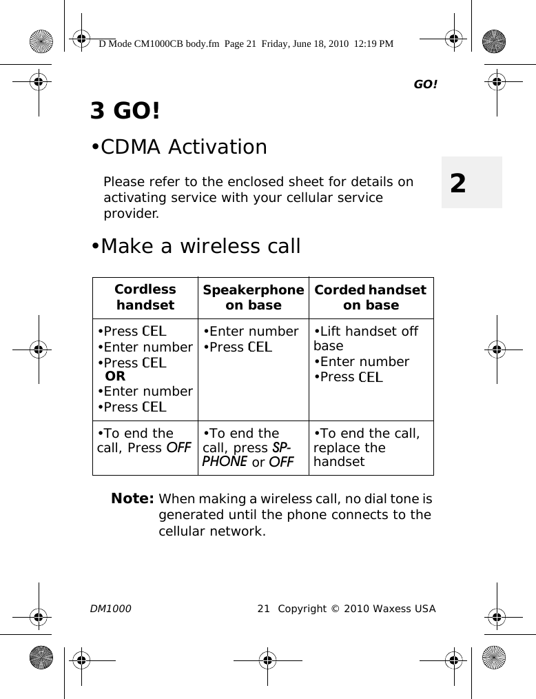 GO!DM1000 21 Copyright © 2010 Waxess USA23GO!•CDMA ActivationPlease refer to the enclosed sheet for details on activating service with your cellular service provider.•Make a wireless callNote: When making a wireless call, no dial tone is generated until the phone connects to the cellular network.Cordless handsetSpeakerphone on base Corded handset on base•Press CEL•Enter number•Press CELOR•Enter number•Press CEL•Enter number•Press CEL •Lift handset off base•Enter number•Press CEL•To end the call, Press OFF •To end the call, press SP-PHONE or OFF•To end the call, replace the handsetD Mode CM1000CB body.fm  Page 21  Friday, June 18, 2010  12:19 PM