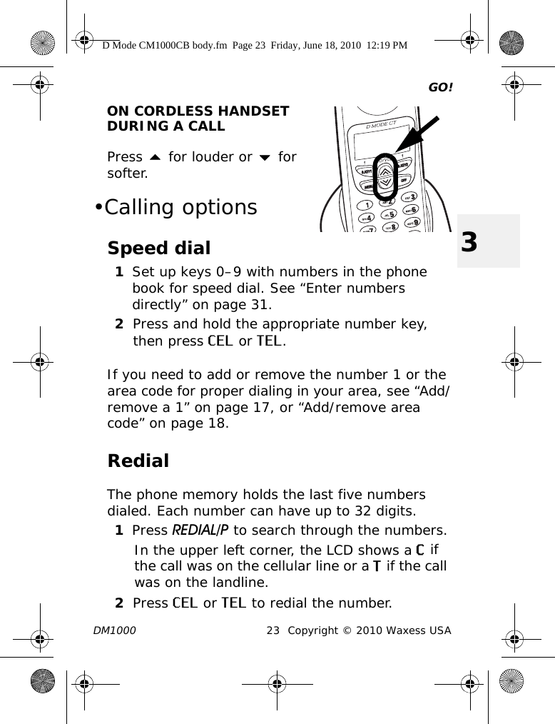 GO!DM1000 23 Copyright © 2010 Waxess USA3ON CORDLESS HANDSET DURING A CALLPress  for louder or  for softer. •Calling optionsSpeed dial1Set up keys 0–9 with numbers in the phone book for speed dial. See “Enter numbers directly” on page 31.2Press and hold the appropriate number key, then press CEL or TEL. If you need to add or remove the number 1 or the area code for proper dialing in your area, see “Add/remove a 1” on page 17, or “Add/remove area code” on page 18.RedialThe phone memory holds the last five numbers dialed. Each number can have up to 32 digits.1Press REDIAL/P to search through the numbers.In the upper left corner, the LCD shows a C if the call was on the cellular line or a T if the call was on the landline. 2Press CEL or TEL to redial the number.D Mode CM1000CB body.fm  Page 23  Friday, June 18, 2010  12:19 PM