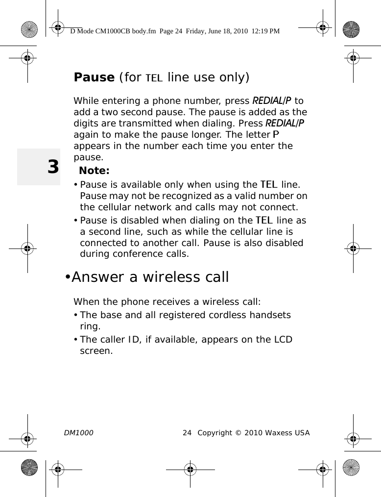 DM1000 24 Copyright © 2010 Waxess USA3Pause (for TEL line use only)While entering a phone number, press REDIAL/P to add a two second pause. The pause is added as the digits are transmitted when dialing. Press REDIAL/P  again to make the pause longer. The letter P appears in the number each time you enter the pause.Note:• Pause is available only when using the TEL line. Pause may not be recognized as a valid number on the cellular network and calls may not connect.• Pause is disabled when dialing on the TEL line as a second line, such as while the cellular line is connected to another call. Pause is also disabled during conference calls.•Answer a wireless callWhen the phone receives a wireless call:• The base and all registered cordless handsets ring.• The caller ID, if available, appears on the LCD screen.D Mode CM1000CB body.fm  Page 24  Friday, June 18, 2010  12:19 PM