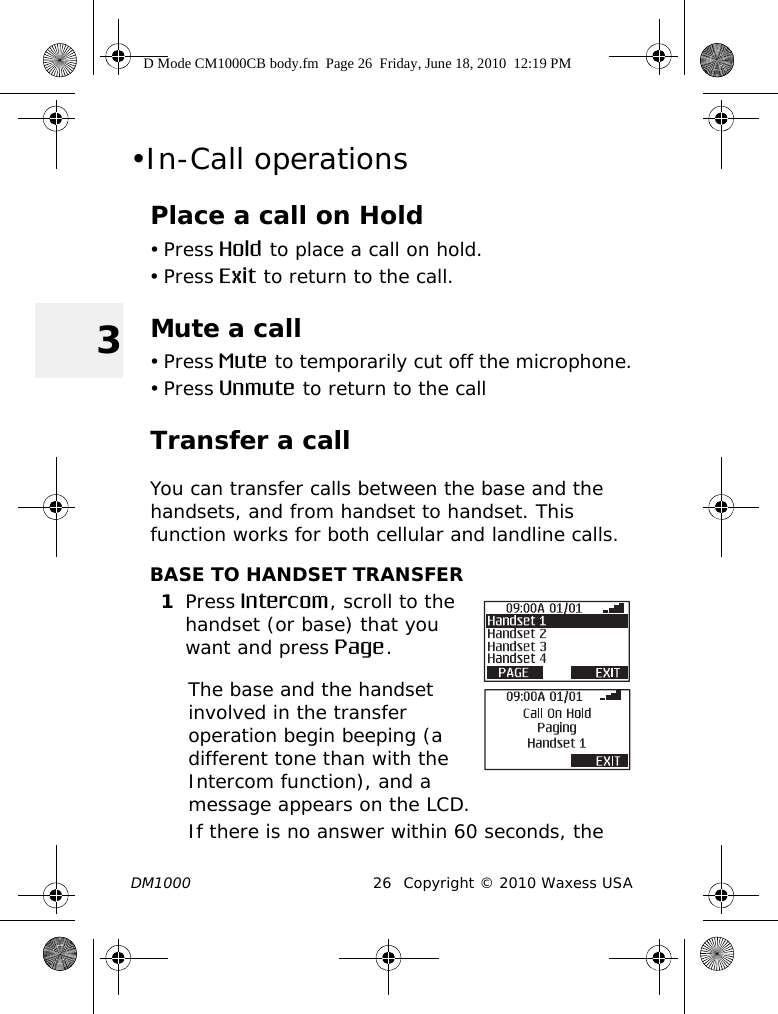 DM1000 26 Copyright © 2010 Waxess USA3•In-Call operationsPlace a call on Hold• Press Hold to place a call on hold.• Press Exit to return to the call. Mute a call• Press Mute to temporarily cut off the microphone.• Press Unmute to return to the callTransfer a callYou can transfer calls between the base and the handsets, and from handset to handset. This function works for both cellular and landline calls.BASE TO HANDSET TRANSFER1Press Intercom, scroll to the handset (or base) that you want and press Page. The base and the handset involved in the transfer operation begin beeping (a different tone than with the Intercom function), and a message appears on the LCD.If there is no answer within 60 seconds, the D Mode CM1000CB body.fm  Page 26  Friday, June 18, 2010  12:19 PM