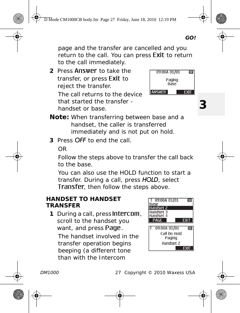 GO!DM1000 27 Copyright © 2010 Waxess USA3page and the transfer are cancelled and you return to the call. You can press Exit to return to the call immediately.2Press Answer to take the transfer, or press Exit to reject the transfer. The call returns to the device that started the transfer - handset or base.Note: When transferring between base and a handset, the caller is transferred immediately and is not put on hold.3Press OFF to end the call.ORFollow the steps above to transfer the call back to the base.You can also use the HOLD function to start a transfer. During a call, press HOLD, select Transfer, then follow the steps above.HANDSET TO HANDSET TRANSFER1During a call, press Intercom, scroll to the handset you want, and press Page. The handset involved in the transfer operation begins beeping (a different tone than with the Intercom D Mode CM1000CB body.fm  Page 27  Friday, June 18, 2010  12:19 PM