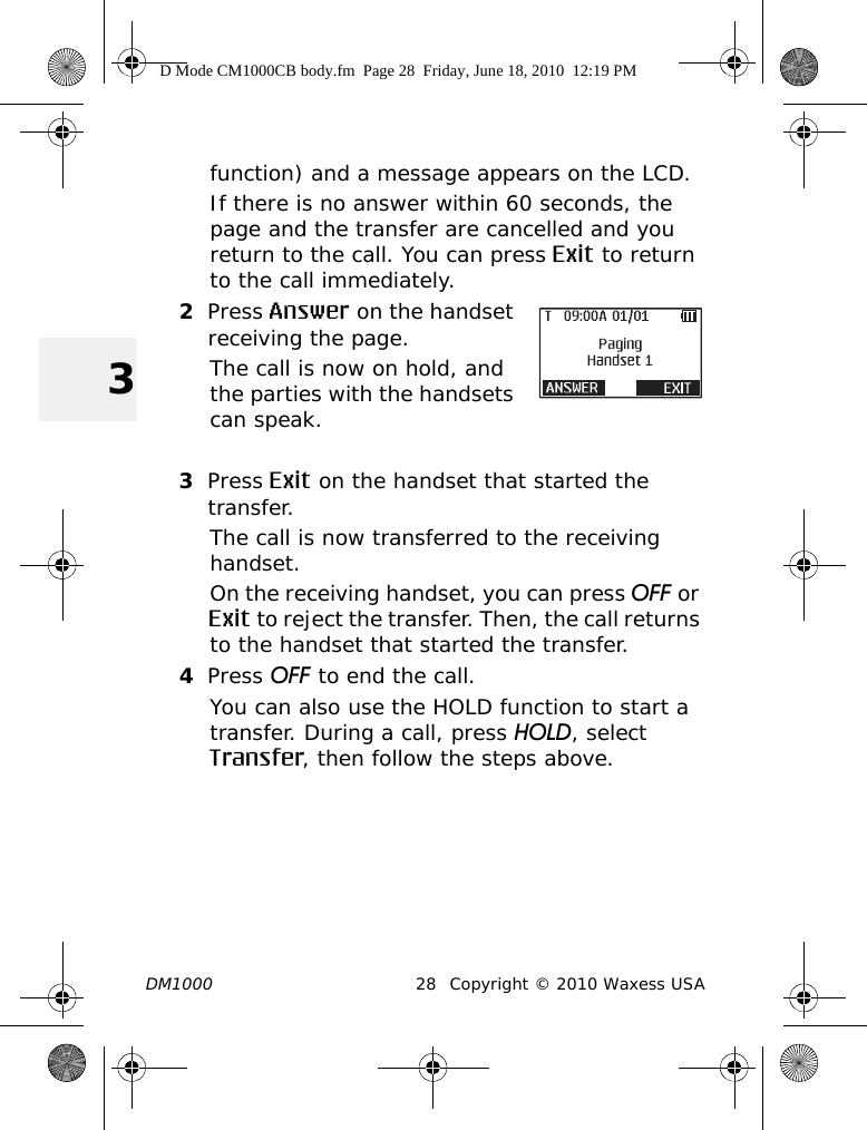 DM1000 28 Copyright © 2010 Waxess USA3function) and a message appears on the LCD.If there is no answer within 60 seconds, the page and the transfer are cancelled and you return to the call. You can press Exit to return to the call immediately.2Press Answer on the handset receiving the page.The call is now on hold, and the parties with the handsets can speak.3Press Exit on the handset that started the transfer.The call is now transferred to the receiving handset.On the receiving handset, you can press OFF or Exit to reject the transfer. Then, the call returns to the handset that started the transfer.4Press OFF to end the call.You can also use the HOLD function to start a transfer. During a call, press HOLD, select Transfer, then follow the steps above.D Mode CM1000CB body.fm  Page 28  Friday, June 18, 2010  12:19 PM