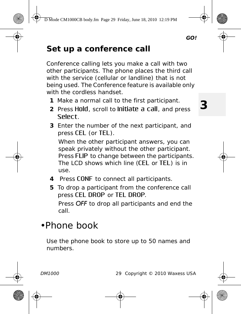 GO!DM1000 29 Copyright © 2010 Waxess USA3Set up a conference callConference calling lets you make a call with two other participants. The phone places the third call with the service (cellular or landline) that is not being used. The Conference feature is available only with the cordless handset.1Make a normal call to the first participant.2Press Hold, scroll to Initiate a call, and press Select.3Enter the number of the next participant, and press CEL (or TEL).When the other participant answers, you can speak privately without the other participant. Press FLIP to change between the participants. The LCD shows which line (CEL or TEL) is in use.4 Press CONF to connect all participants.5To drop a participant from the conference call press CEL DROP or TEL DROP.Press OFF to drop all participants and end the call. •Phone bookUse the phone book to store up to 50 names and numbers. D Mode CM1000CB body.fm  Page 29  Friday, June 18, 2010  12:19 PM