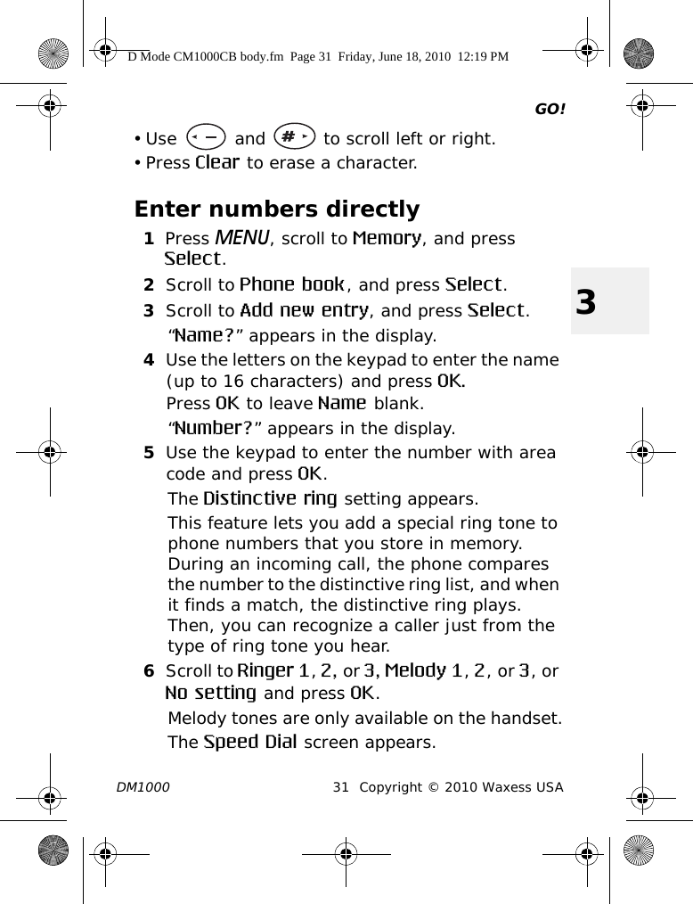 GO!DM1000 31 Copyright © 2010 Waxess USA3• Use   and   to scroll left or right. • Press Clear to erase a character.Enter numbers directly1Press MENU, scroll to Memory, and press Select.2Scroll to Phone book, and press Select.3Scroll to Add new entry, and press Select.“Name?” appears in the display.4Use the letters on the keypad to enter the name (up to 16 characters) and press OK.Press OK to leave Name blank.“Number?” appears in the display.5Use the keypad to enter the number with area code and press OK.The Distinctive ring setting appears.This feature lets you add a special ring tone to phone numbers that you store in memory. During an incoming call, the phone compares the number to the distinctive ring list, and when it finds a match, the distinctive ring plays. Then, you can recognize a caller just from the type of ring tone you hear. 6Scroll to Ringer 1, 2, or 3, Melody 1, 2, or 3, or No setting and press OK.Melody tones are only available on the handset.The Speed Dial screen appears.D Mode CM1000CB body.fm  Page 31  Friday, June 18, 2010  12:19 PM