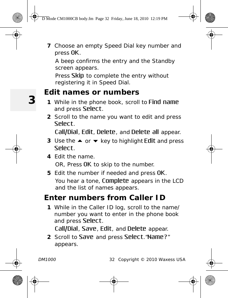 DM1000 32 Copyright © 2010 Waxess USA37Choose an empty Speed Dial key number and press OK.A beep confirms the entry and the Standby screen appears. Press Skip to complete the entry without registering it in Speed Dial.Edit names or numbers1While in the phone book, scroll to Find name and press Select.2Scroll to the name you want to edit and press Select.Call/Dial, Edit, Delete, and Delete all appear.3Use the  or  key to highlight Edit and press Select.4Edit the name.OR, Press OK to skip to the number.5Edit the number if needed and press OK.You hear a tone, Complete appears in the LCD and the list of names appears. Enter numbers from Caller ID1While in the Caller ID log, scroll to the name/number you want to enter in the phone book and press Select.Call/Dial, Save, Edit, and Delete appear.2Scroll to Save and press Select.“Name?” appears.D Mode CM1000CB body.fm  Page 32  Friday, June 18, 2010  12:19 PM
